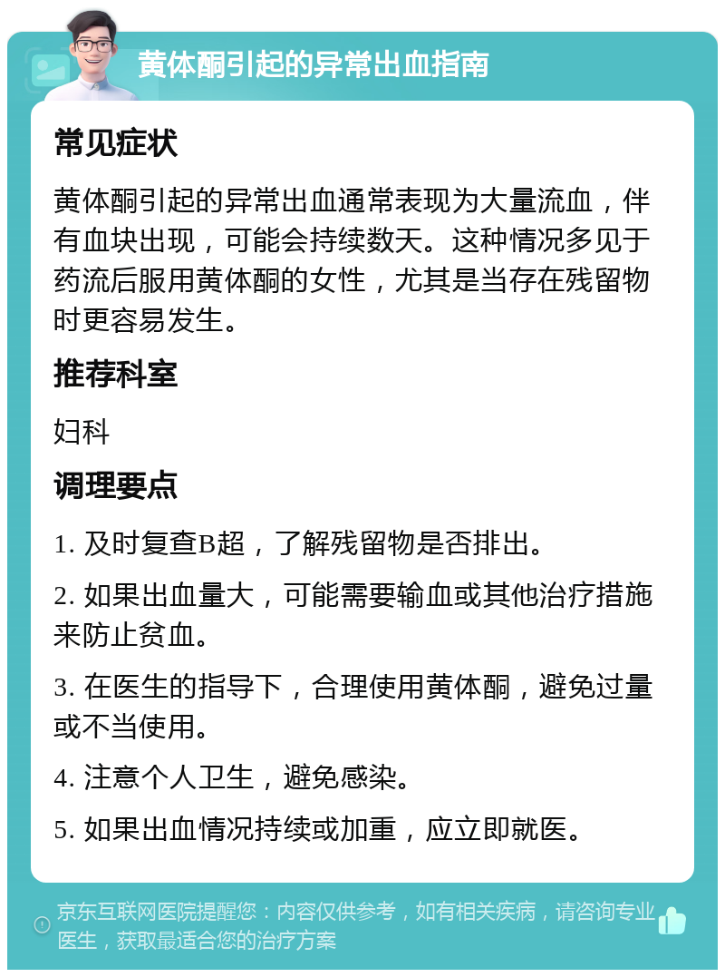 黄体酮引起的异常出血指南 常见症状 黄体酮引起的异常出血通常表现为大量流血，伴有血块出现，可能会持续数天。这种情况多见于药流后服用黄体酮的女性，尤其是当存在残留物时更容易发生。 推荐科室 妇科 调理要点 1. 及时复查B超，了解残留物是否排出。 2. 如果出血量大，可能需要输血或其他治疗措施来防止贫血。 3. 在医生的指导下，合理使用黄体酮，避免过量或不当使用。 4. 注意个人卫生，避免感染。 5. 如果出血情况持续或加重，应立即就医。