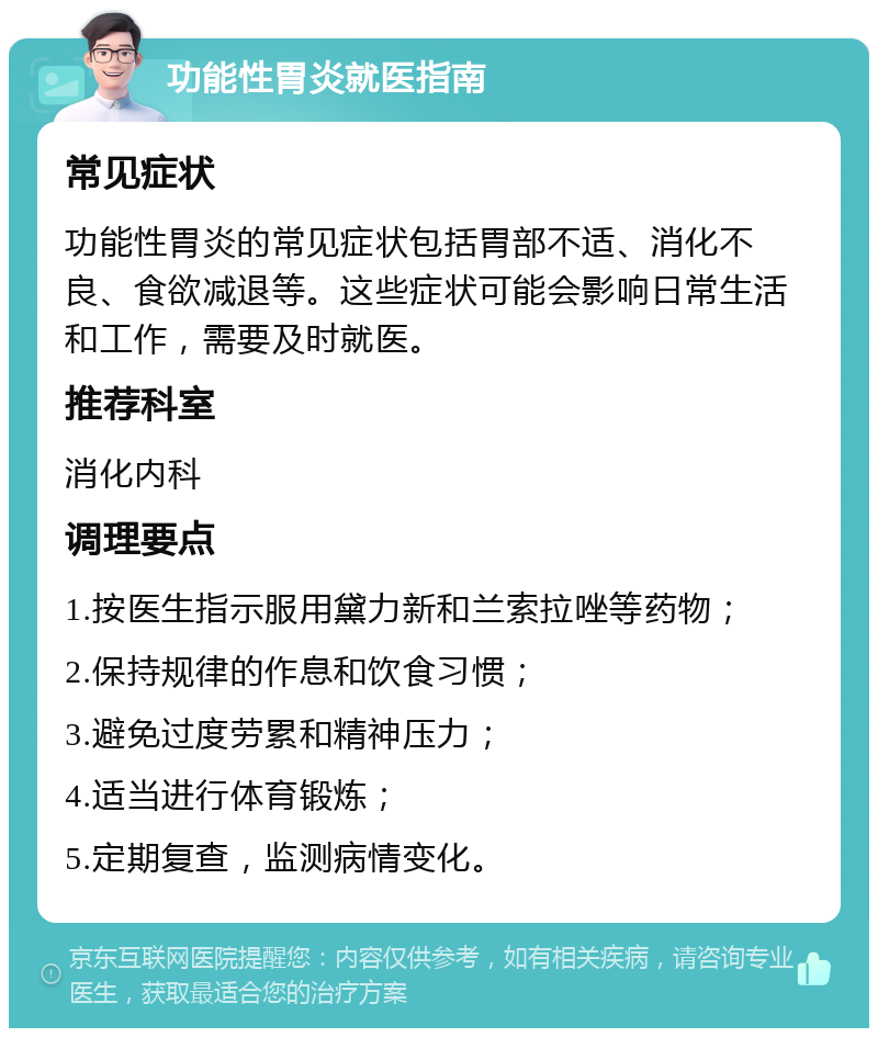 功能性胃炎就医指南 常见症状 功能性胃炎的常见症状包括胃部不适、消化不良、食欲减退等。这些症状可能会影响日常生活和工作，需要及时就医。 推荐科室 消化内科 调理要点 1.按医生指示服用黛力新和兰索拉唑等药物； 2.保持规律的作息和饮食习惯； 3.避免过度劳累和精神压力； 4.适当进行体育锻炼； 5.定期复查，监测病情变化。