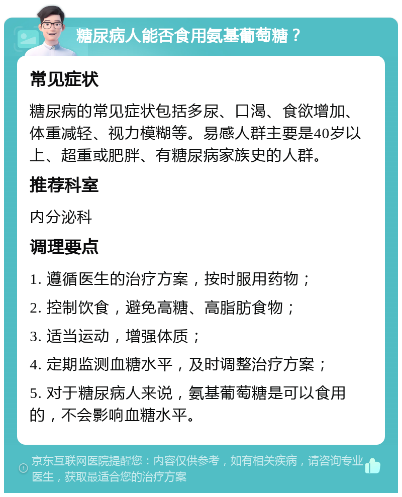 糖尿病人能否食用氨基葡萄糖？ 常见症状 糖尿病的常见症状包括多尿、口渴、食欲增加、体重减轻、视力模糊等。易感人群主要是40岁以上、超重或肥胖、有糖尿病家族史的人群。 推荐科室 内分泌科 调理要点 1. 遵循医生的治疗方案，按时服用药物； 2. 控制饮食，避免高糖、高脂肪食物； 3. 适当运动，增强体质； 4. 定期监测血糖水平，及时调整治疗方案； 5. 对于糖尿病人来说，氨基葡萄糖是可以食用的，不会影响血糖水平。