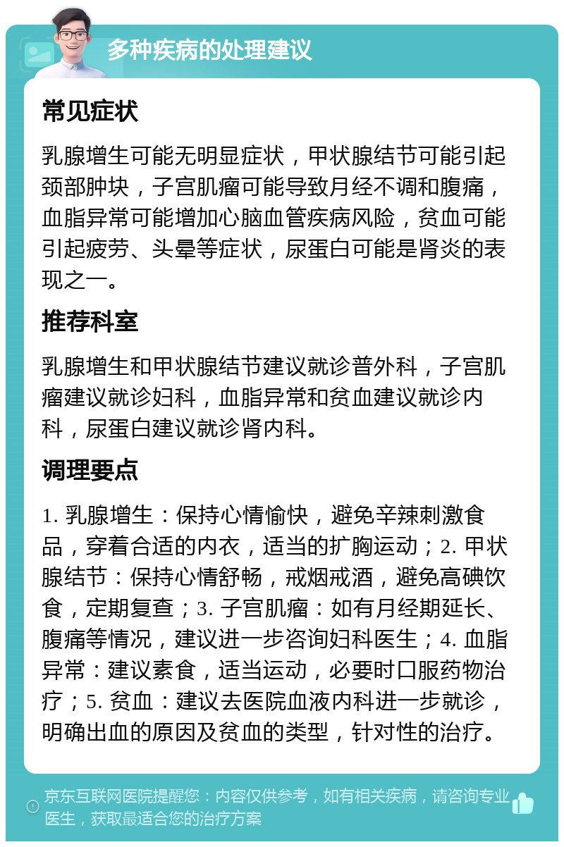 多种疾病的处理建议 常见症状 乳腺增生可能无明显症状，甲状腺结节可能引起颈部肿块，子宫肌瘤可能导致月经不调和腹痛，血脂异常可能增加心脑血管疾病风险，贫血可能引起疲劳、头晕等症状，尿蛋白可能是肾炎的表现之一。 推荐科室 乳腺增生和甲状腺结节建议就诊普外科，子宫肌瘤建议就诊妇科，血脂异常和贫血建议就诊内科，尿蛋白建议就诊肾内科。 调理要点 1. 乳腺增生：保持心情愉快，避免辛辣刺激食品，穿着合适的内衣，适当的扩胸运动；2. 甲状腺结节：保持心情舒畅，戒烟戒酒，避免高碘饮食，定期复查；3. 子宫肌瘤：如有月经期延长、腹痛等情况，建议进一步咨询妇科医生；4. 血脂异常：建议素食，适当运动，必要时口服药物治疗；5. 贫血：建议去医院血液内科进一步就诊，明确出血的原因及贫血的类型，针对性的治疗。