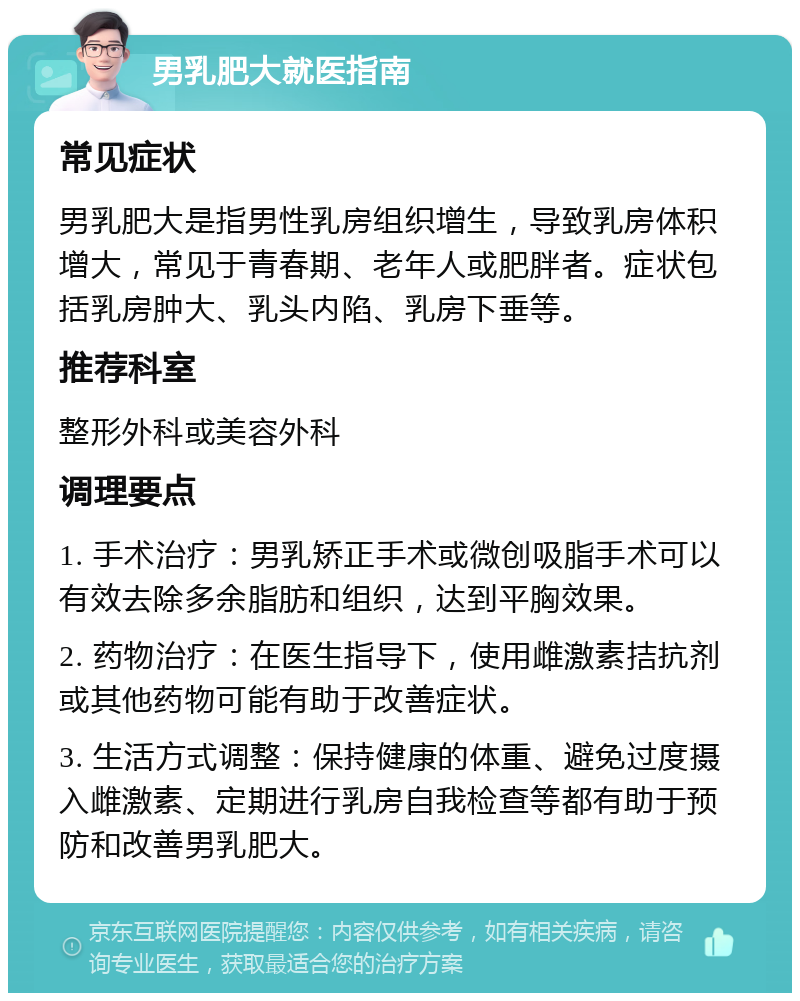 男乳肥大就医指南 常见症状 男乳肥大是指男性乳房组织增生，导致乳房体积增大，常见于青春期、老年人或肥胖者。症状包括乳房肿大、乳头内陷、乳房下垂等。 推荐科室 整形外科或美容外科 调理要点 1. 手术治疗：男乳矫正手术或微创吸脂手术可以有效去除多余脂肪和组织，达到平胸效果。 2. 药物治疗：在医生指导下，使用雌激素拮抗剂或其他药物可能有助于改善症状。 3. 生活方式调整：保持健康的体重、避免过度摄入雌激素、定期进行乳房自我检查等都有助于预防和改善男乳肥大。