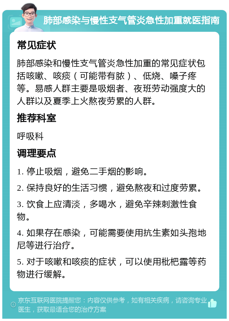 肺部感染与慢性支气管炎急性加重就医指南 常见症状 肺部感染和慢性支气管炎急性加重的常见症状包括咳嗽、咳痰（可能带有脓）、低烧、嗓子疼等。易感人群主要是吸烟者、夜班劳动强度大的人群以及夏季上火熬夜劳累的人群。 推荐科室 呼吸科 调理要点 1. 停止吸烟，避免二手烟的影响。 2. 保持良好的生活习惯，避免熬夜和过度劳累。 3. 饮食上应清淡，多喝水，避免辛辣刺激性食物。 4. 如果存在感染，可能需要使用抗生素如头孢地尼等进行治疗。 5. 对于咳嗽和咳痰的症状，可以使用枇杷露等药物进行缓解。