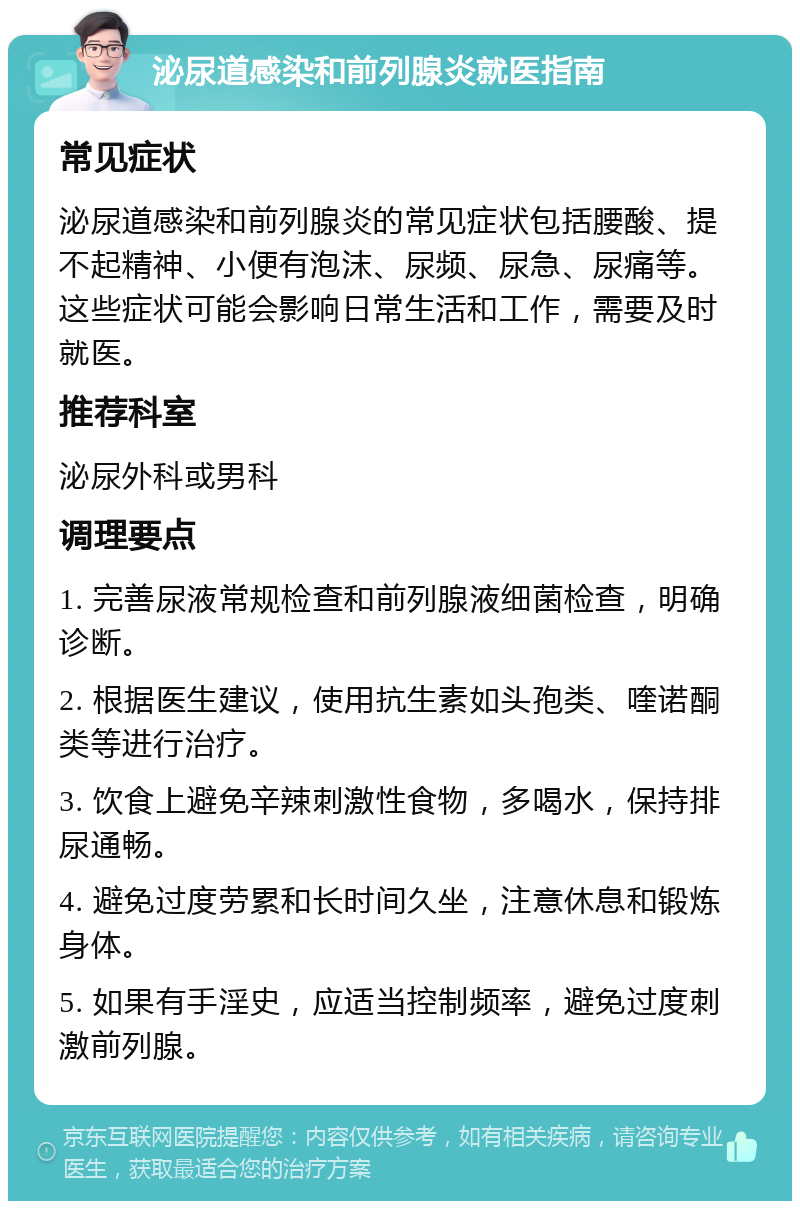 泌尿道感染和前列腺炎就医指南 常见症状 泌尿道感染和前列腺炎的常见症状包括腰酸、提不起精神、小便有泡沫、尿频、尿急、尿痛等。这些症状可能会影响日常生活和工作，需要及时就医。 推荐科室 泌尿外科或男科 调理要点 1. 完善尿液常规检查和前列腺液细菌检查，明确诊断。 2. 根据医生建议，使用抗生素如头孢类、喹诺酮类等进行治疗。 3. 饮食上避免辛辣刺激性食物，多喝水，保持排尿通畅。 4. 避免过度劳累和长时间久坐，注意休息和锻炼身体。 5. 如果有手淫史，应适当控制频率，避免过度刺激前列腺。