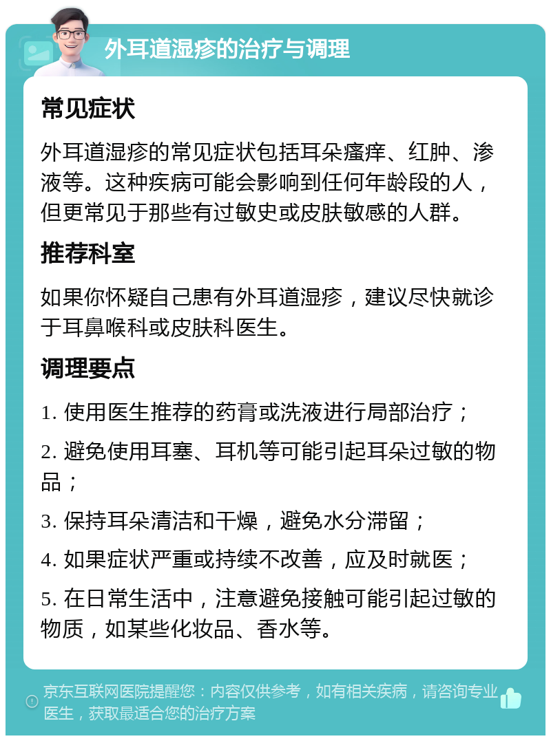 外耳道湿疹的治疗与调理 常见症状 外耳道湿疹的常见症状包括耳朵瘙痒、红肿、渗液等。这种疾病可能会影响到任何年龄段的人，但更常见于那些有过敏史或皮肤敏感的人群。 推荐科室 如果你怀疑自己患有外耳道湿疹，建议尽快就诊于耳鼻喉科或皮肤科医生。 调理要点 1. 使用医生推荐的药膏或洗液进行局部治疗； 2. 避免使用耳塞、耳机等可能引起耳朵过敏的物品； 3. 保持耳朵清洁和干燥，避免水分滞留； 4. 如果症状严重或持续不改善，应及时就医； 5. 在日常生活中，注意避免接触可能引起过敏的物质，如某些化妆品、香水等。