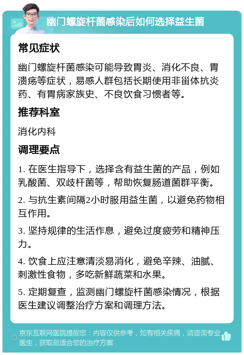 幽门螺旋杆菌感染后如何选择益生菌 常见症状 幽门螺旋杆菌感染可能导致胃炎、消化不良、胃溃疡等症状，易感人群包括长期使用非甾体抗炎药、有胃病家族史、不良饮食习惯者等。 推荐科室 消化内科 调理要点 1. 在医生指导下，选择含有益生菌的产品，例如乳酸菌、双歧杆菌等，帮助恢复肠道菌群平衡。 2. 与抗生素间隔2小时服用益生菌，以避免药物相互作用。 3. 坚持规律的生活作息，避免过度疲劳和精神压力。 4. 饮食上应注意清淡易消化，避免辛辣、油腻、刺激性食物，多吃新鲜蔬菜和水果。 5. 定期复查，监测幽门螺旋杆菌感染情况，根据医生建议调整治疗方案和调理方法。