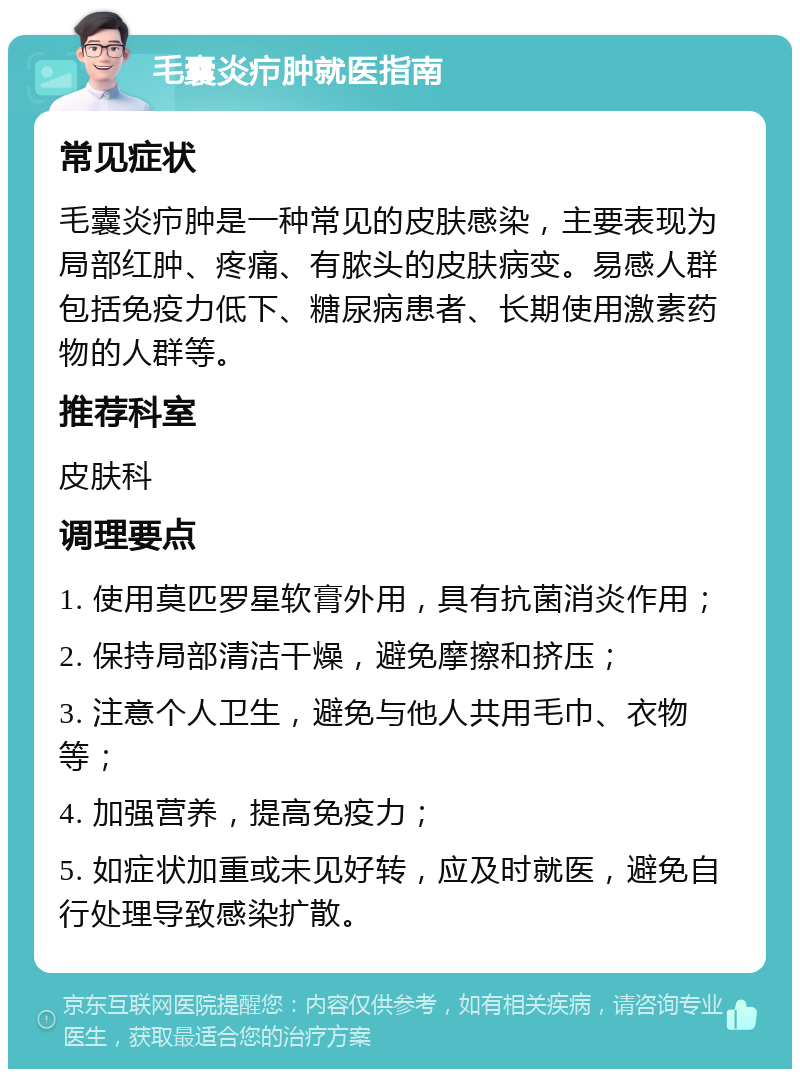 毛囊炎疖肿就医指南 常见症状 毛囊炎疖肿是一种常见的皮肤感染，主要表现为局部红肿、疼痛、有脓头的皮肤病变。易感人群包括免疫力低下、糖尿病患者、长期使用激素药物的人群等。 推荐科室 皮肤科 调理要点 1. 使用莫匹罗星软膏外用，具有抗菌消炎作用； 2. 保持局部清洁干燥，避免摩擦和挤压； 3. 注意个人卫生，避免与他人共用毛巾、衣物等； 4. 加强营养，提高免疫力； 5. 如症状加重或未见好转，应及时就医，避免自行处理导致感染扩散。