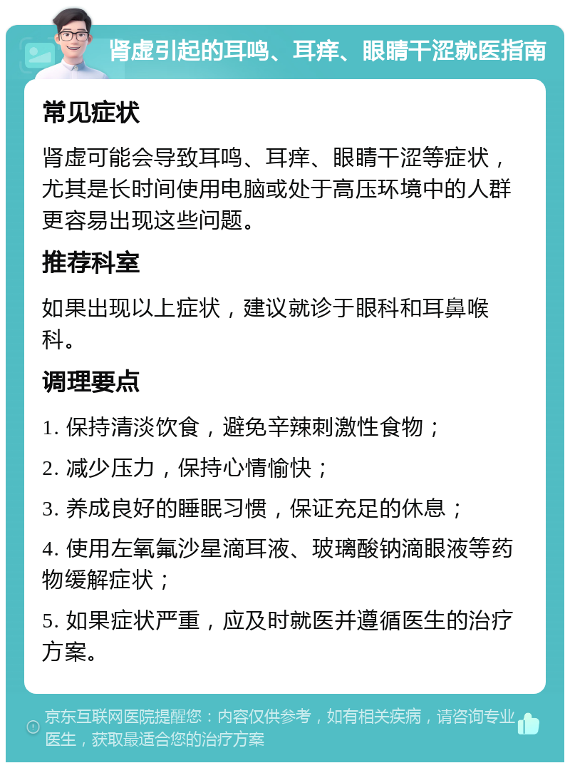 肾虚引起的耳鸣、耳痒、眼睛干涩就医指南 常见症状 肾虚可能会导致耳鸣、耳痒、眼睛干涩等症状，尤其是长时间使用电脑或处于高压环境中的人群更容易出现这些问题。 推荐科室 如果出现以上症状，建议就诊于眼科和耳鼻喉科。 调理要点 1. 保持清淡饮食，避免辛辣刺激性食物； 2. 减少压力，保持心情愉快； 3. 养成良好的睡眠习惯，保证充足的休息； 4. 使用左氧氟沙星滴耳液、玻璃酸钠滴眼液等药物缓解症状； 5. 如果症状严重，应及时就医并遵循医生的治疗方案。