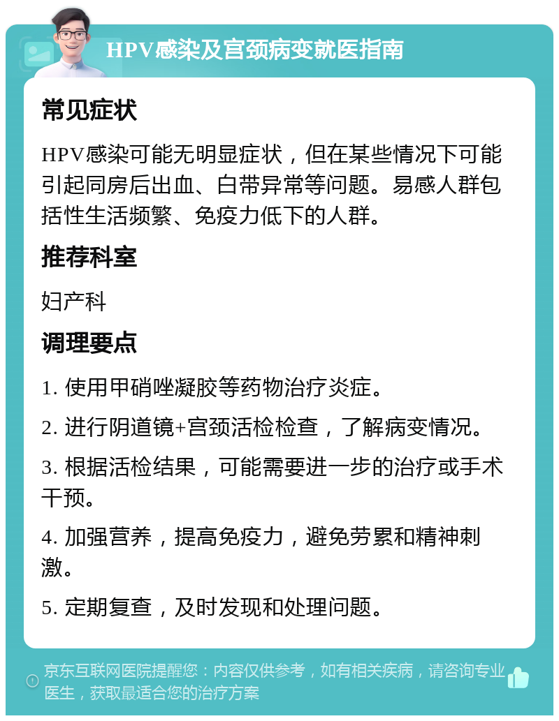 HPV感染及宫颈病变就医指南 常见症状 HPV感染可能无明显症状，但在某些情况下可能引起同房后出血、白带异常等问题。易感人群包括性生活频繁、免疫力低下的人群。 推荐科室 妇产科 调理要点 1. 使用甲硝唑凝胶等药物治疗炎症。 2. 进行阴道镜+宫颈活检检查，了解病变情况。 3. 根据活检结果，可能需要进一步的治疗或手术干预。 4. 加强营养，提高免疫力，避免劳累和精神刺激。 5. 定期复查，及时发现和处理问题。