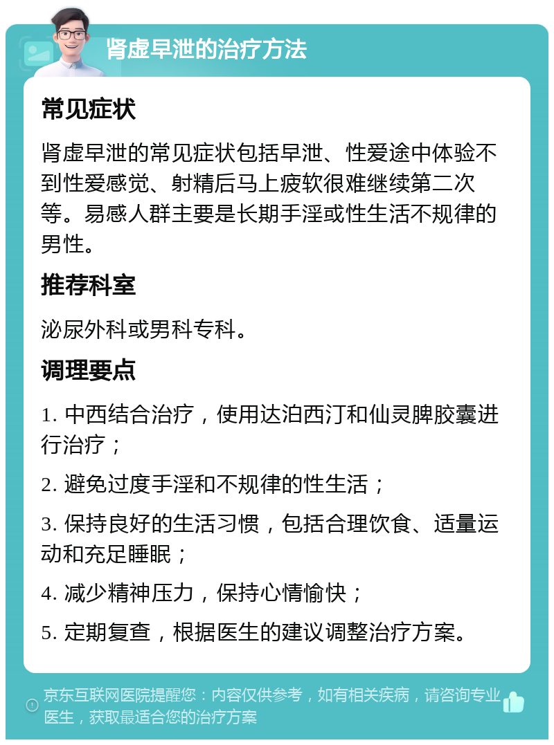 肾虚早泄的治疗方法 常见症状 肾虚早泄的常见症状包括早泄、性爱途中体验不到性爱感觉、射精后马上疲软很难继续第二次等。易感人群主要是长期手淫或性生活不规律的男性。 推荐科室 泌尿外科或男科专科。 调理要点 1. 中西结合治疗，使用达泊西汀和仙灵脾胶囊进行治疗； 2. 避免过度手淫和不规律的性生活； 3. 保持良好的生活习惯，包括合理饮食、适量运动和充足睡眠； 4. 减少精神压力，保持心情愉快； 5. 定期复查，根据医生的建议调整治疗方案。