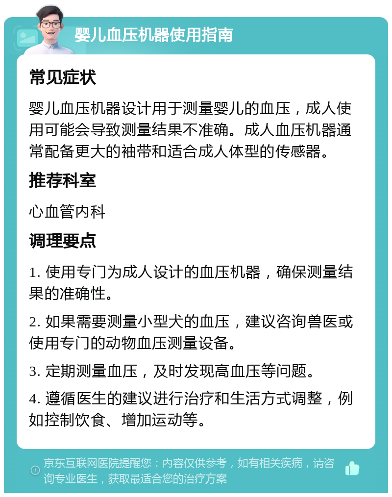 婴儿血压机器使用指南 常见症状 婴儿血压机器设计用于测量婴儿的血压，成人使用可能会导致测量结果不准确。成人血压机器通常配备更大的袖带和适合成人体型的传感器。 推荐科室 心血管内科 调理要点 1. 使用专门为成人设计的血压机器，确保测量结果的准确性。 2. 如果需要测量小型犬的血压，建议咨询兽医或使用专门的动物血压测量设备。 3. 定期测量血压，及时发现高血压等问题。 4. 遵循医生的建议进行治疗和生活方式调整，例如控制饮食、增加运动等。