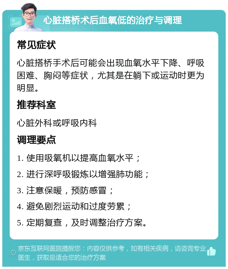 心脏搭桥术后血氧低的治疗与调理 常见症状 心脏搭桥手术后可能会出现血氧水平下降、呼吸困难、胸闷等症状，尤其是在躺下或运动时更为明显。 推荐科室 心脏外科或呼吸内科 调理要点 1. 使用吸氧机以提高血氧水平； 2. 进行深呼吸锻炼以增强肺功能； 3. 注意保暖，预防感冒； 4. 避免剧烈运动和过度劳累； 5. 定期复查，及时调整治疗方案。