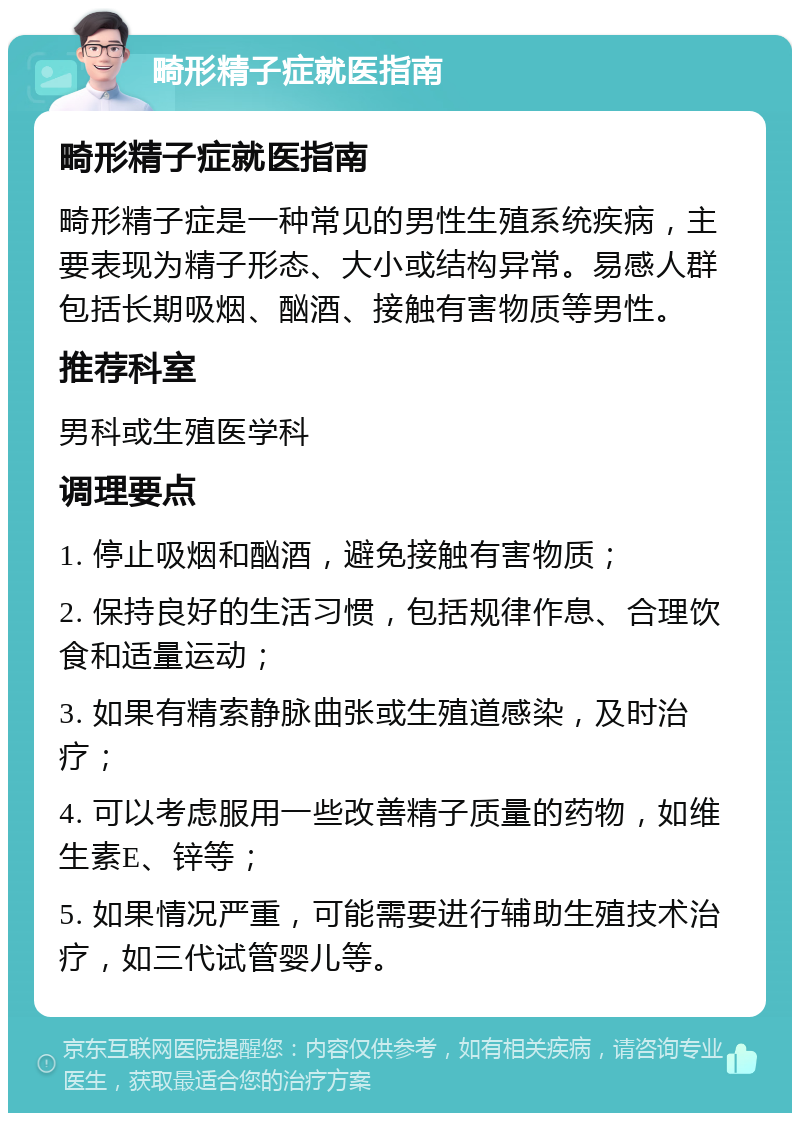 畸形精子症就医指南 畸形精子症就医指南 畸形精子症是一种常见的男性生殖系统疾病，主要表现为精子形态、大小或结构异常。易感人群包括长期吸烟、酗酒、接触有害物质等男性。 推荐科室 男科或生殖医学科 调理要点 1. 停止吸烟和酗酒，避免接触有害物质； 2. 保持良好的生活习惯，包括规律作息、合理饮食和适量运动； 3. 如果有精索静脉曲张或生殖道感染，及时治疗； 4. 可以考虑服用一些改善精子质量的药物，如维生素E、锌等； 5. 如果情况严重，可能需要进行辅助生殖技术治疗，如三代试管婴儿等。