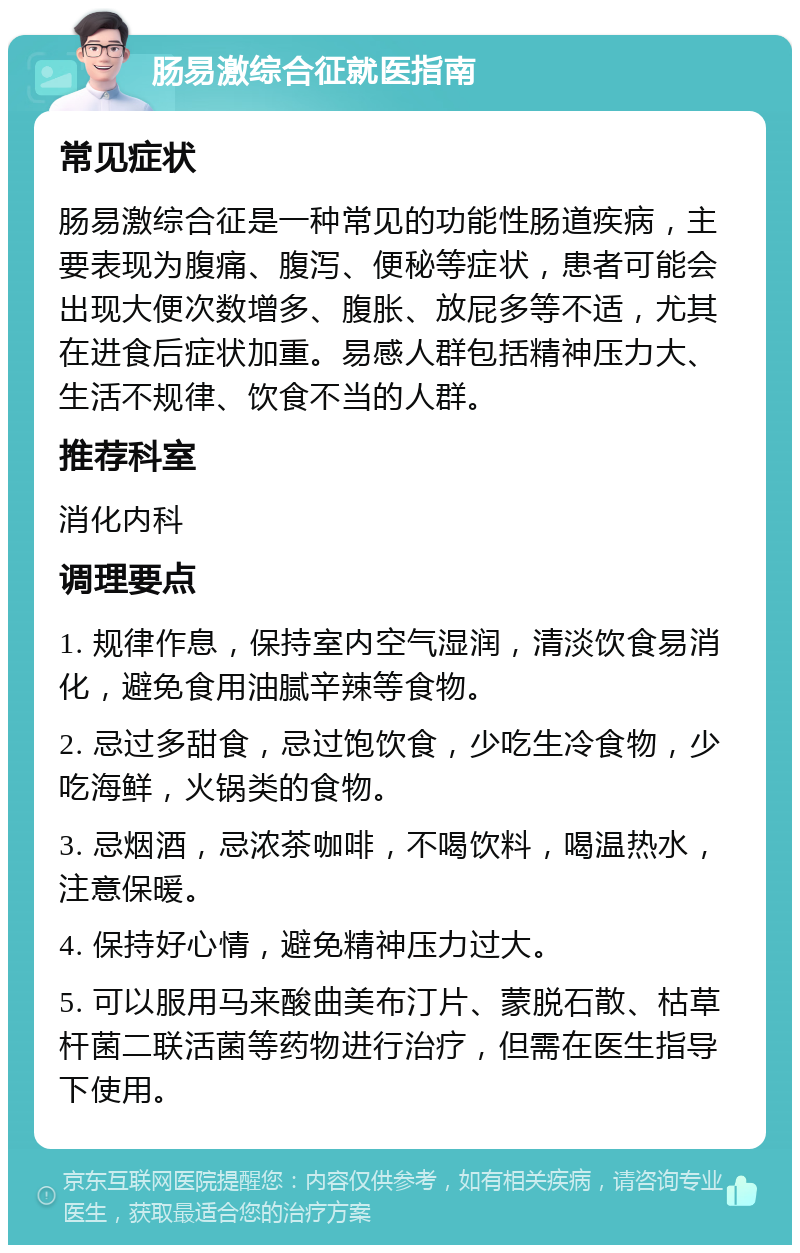 肠易激综合征就医指南 常见症状 肠易激综合征是一种常见的功能性肠道疾病，主要表现为腹痛、腹泻、便秘等症状，患者可能会出现大便次数增多、腹胀、放屁多等不适，尤其在进食后症状加重。易感人群包括精神压力大、生活不规律、饮食不当的人群。 推荐科室 消化内科 调理要点 1. 规律作息，保持室内空气湿润，清淡饮食易消化，避免食用油腻辛辣等食物。 2. 忌过多甜食，忌过饱饮食，少吃生冷食物，少吃海鲜，火锅类的食物。 3. 忌烟酒，忌浓茶咖啡，不喝饮料，喝温热水，注意保暖。 4. 保持好心情，避免精神压力过大。 5. 可以服用马来酸曲美布汀片、蒙脱石散、枯草杆菌二联活菌等药物进行治疗，但需在医生指导下使用。