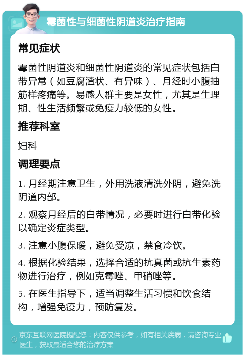 霉菌性与细菌性阴道炎治疗指南 常见症状 霉菌性阴道炎和细菌性阴道炎的常见症状包括白带异常（如豆腐渣状、有异味）、月经时小腹抽筋样疼痛等。易感人群主要是女性，尤其是生理期、性生活频繁或免疫力较低的女性。 推荐科室 妇科 调理要点 1. 月经期注意卫生，外用洗液清洗外阴，避免洗阴道内部。 2. 观察月经后的白带情况，必要时进行白带化验以确定炎症类型。 3. 注意小腹保暖，避免受凉，禁食冷饮。 4. 根据化验结果，选择合适的抗真菌或抗生素药物进行治疗，例如克霉唑、甲硝唑等。 5. 在医生指导下，适当调整生活习惯和饮食结构，增强免疫力，预防复发。