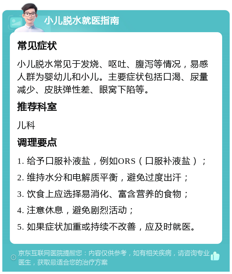 小儿脱水就医指南 常见症状 小儿脱水常见于发烧、呕吐、腹泻等情况，易感人群为婴幼儿和小儿。主要症状包括口渴、尿量减少、皮肤弹性差、眼窝下陷等。 推荐科室 儿科 调理要点 1. 给予口服补液盐，例如ORS（口服补液盐）； 2. 维持水分和电解质平衡，避免过度出汗； 3. 饮食上应选择易消化、富含营养的食物； 4. 注意休息，避免剧烈活动； 5. 如果症状加重或持续不改善，应及时就医。