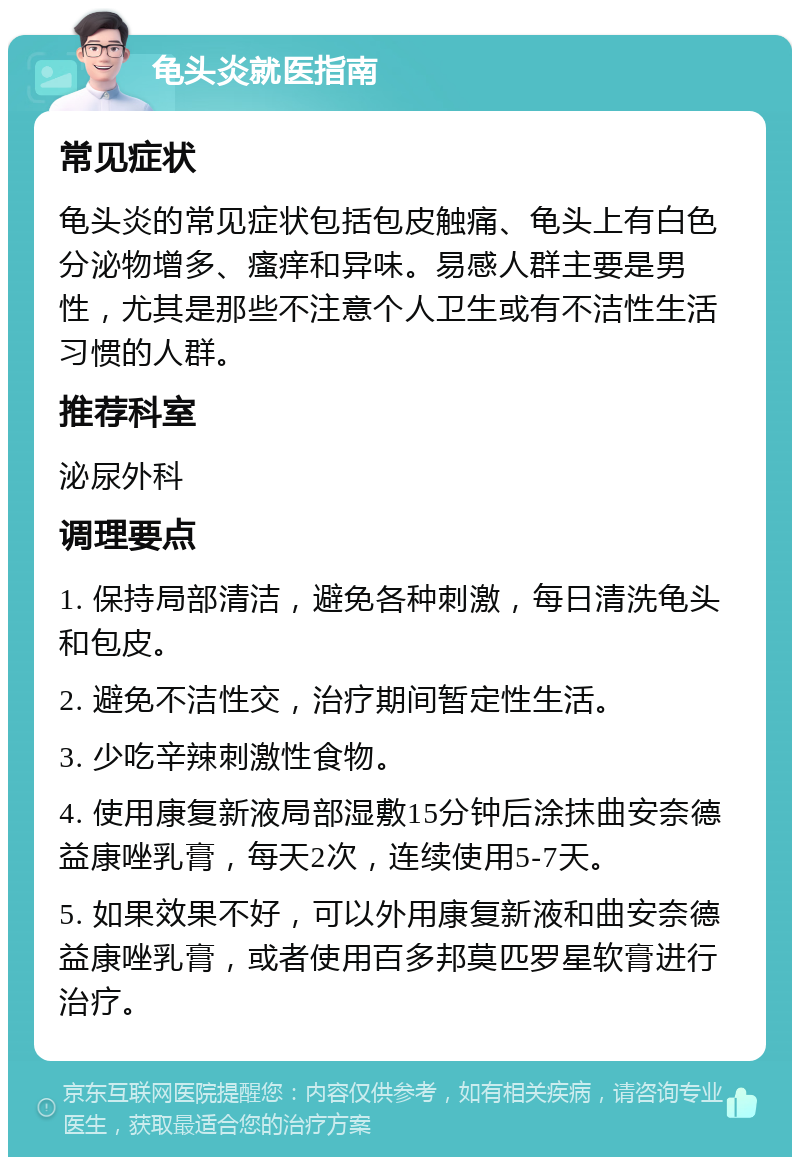 龟头炎就医指南 常见症状 龟头炎的常见症状包括包皮触痛、龟头上有白色分泌物增多、瘙痒和异味。易感人群主要是男性，尤其是那些不注意个人卫生或有不洁性生活习惯的人群。 推荐科室 泌尿外科 调理要点 1. 保持局部清洁，避免各种刺激，每日清洗龟头和包皮。 2. 避免不洁性交，治疗期间暂定性生活。 3. 少吃辛辣刺激性食物。 4. 使用康复新液局部湿敷15分钟后涂抹曲安奈德益康唑乳膏，每天2次，连续使用5-7天。 5. 如果效果不好，可以外用康复新液和曲安奈德益康唑乳膏，或者使用百多邦莫匹罗星软膏进行治疗。