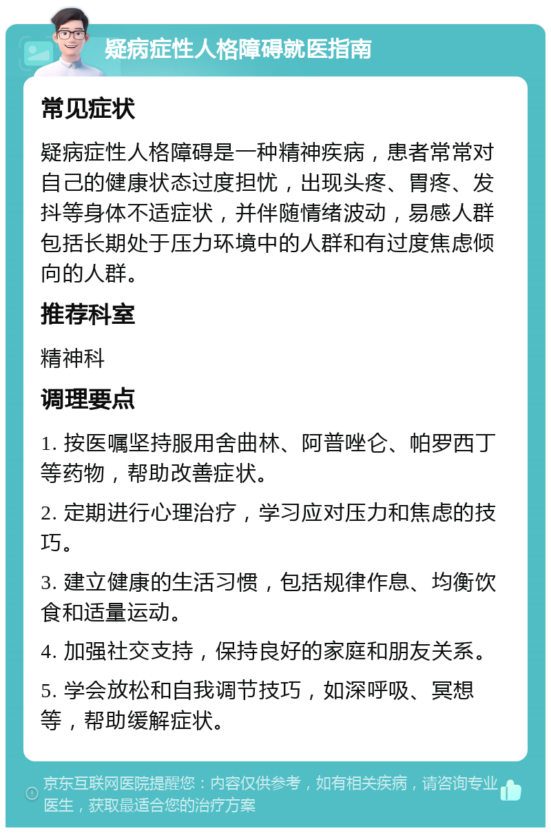 疑病症性人格障碍就医指南 常见症状 疑病症性人格障碍是一种精神疾病，患者常常对自己的健康状态过度担忧，出现头疼、胃疼、发抖等身体不适症状，并伴随情绪波动，易感人群包括长期处于压力环境中的人群和有过度焦虑倾向的人群。 推荐科室 精神科 调理要点 1. 按医嘱坚持服用舍曲林、阿普唑仑、帕罗西丁等药物，帮助改善症状。 2. 定期进行心理治疗，学习应对压力和焦虑的技巧。 3. 建立健康的生活习惯，包括规律作息、均衡饮食和适量运动。 4. 加强社交支持，保持良好的家庭和朋友关系。 5. 学会放松和自我调节技巧，如深呼吸、冥想等，帮助缓解症状。