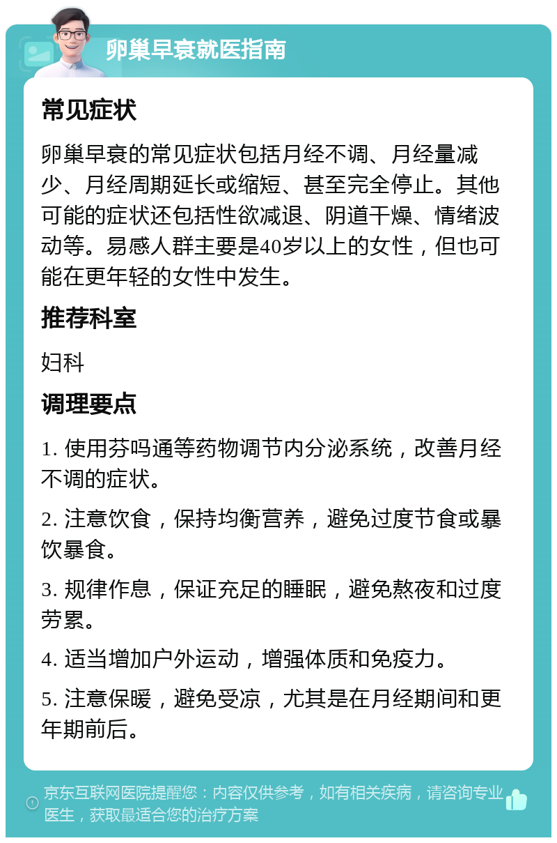 卵巢早衰就医指南 常见症状 卵巢早衰的常见症状包括月经不调、月经量减少、月经周期延长或缩短、甚至完全停止。其他可能的症状还包括性欲减退、阴道干燥、情绪波动等。易感人群主要是40岁以上的女性，但也可能在更年轻的女性中发生。 推荐科室 妇科 调理要点 1. 使用芬吗通等药物调节内分泌系统，改善月经不调的症状。 2. 注意饮食，保持均衡营养，避免过度节食或暴饮暴食。 3. 规律作息，保证充足的睡眠，避免熬夜和过度劳累。 4. 适当增加户外运动，增强体质和免疫力。 5. 注意保暖，避免受凉，尤其是在月经期间和更年期前后。