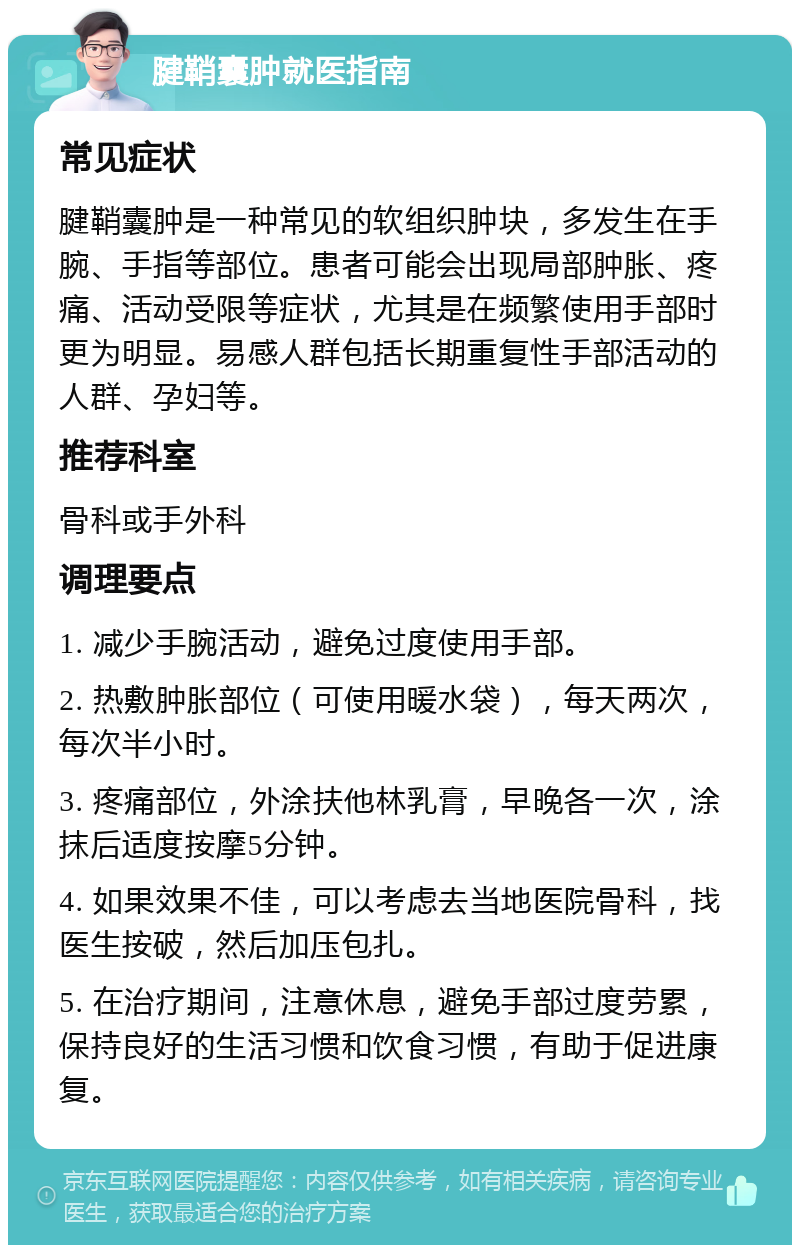 腱鞘囊肿就医指南 常见症状 腱鞘囊肿是一种常见的软组织肿块，多发生在手腕、手指等部位。患者可能会出现局部肿胀、疼痛、活动受限等症状，尤其是在频繁使用手部时更为明显。易感人群包括长期重复性手部活动的人群、孕妇等。 推荐科室 骨科或手外科 调理要点 1. 减少手腕活动，避免过度使用手部。 2. 热敷肿胀部位（可使用暖水袋），每天两次，每次半小时。 3. 疼痛部位，外涂扶他林乳膏，早晚各一次，涂抹后适度按摩5分钟。 4. 如果效果不佳，可以考虑去当地医院骨科，找医生按破，然后加压包扎。 5. 在治疗期间，注意休息，避免手部过度劳累，保持良好的生活习惯和饮食习惯，有助于促进康复。