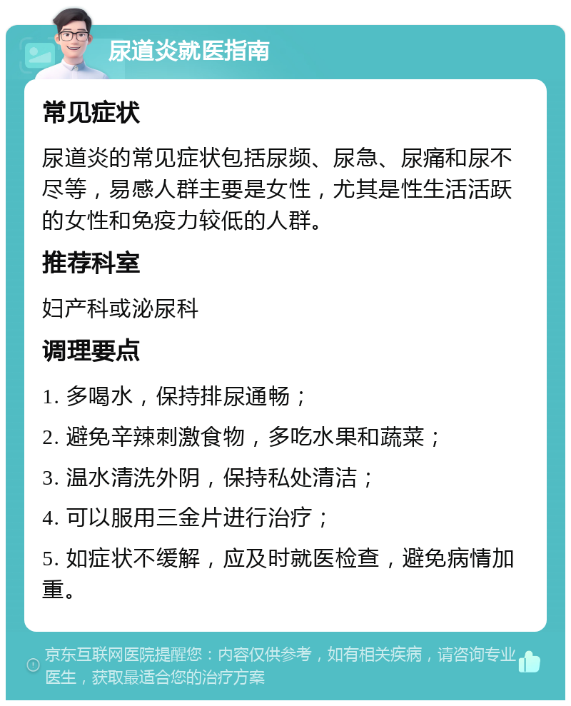 尿道炎就医指南 常见症状 尿道炎的常见症状包括尿频、尿急、尿痛和尿不尽等，易感人群主要是女性，尤其是性生活活跃的女性和免疫力较低的人群。 推荐科室 妇产科或泌尿科 调理要点 1. 多喝水，保持排尿通畅； 2. 避免辛辣刺激食物，多吃水果和蔬菜； 3. 温水清洗外阴，保持私处清洁； 4. 可以服用三金片进行治疗； 5. 如症状不缓解，应及时就医检查，避免病情加重。