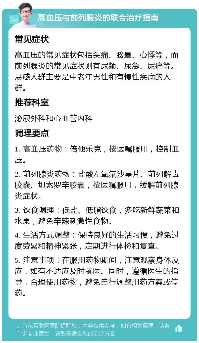 高血压与前列腺炎的联合治疗指南 常见症状 高血压的常见症状包括头痛、眩晕、心悸等，而前列腺炎的常见症状则有尿频、尿急、尿痛等。易感人群主要是中老年男性和有慢性疾病的人群。 推荐科室 泌尿外科和心血管内科 调理要点 1. 高血压药物：倍他乐克，按医嘱服用，控制血压。 2. 前列腺炎药物：盐酸左氧氟沙星片、前列解毒胶囊、坦索罗辛胶囊，按医嘱服用，缓解前列腺炎症状。 3. 饮食调理：低盐、低脂饮食，多吃新鲜蔬菜和水果，避免辛辣刺激性食物。 4. 生活方式调整：保持良好的生活习惯，避免过度劳累和精神紧张，定期进行体检和复查。 5. 注意事项：在服用药物期间，注意观察身体反应，如有不适应及时就医。同时，遵循医生的指导，合理使用药物，避免自行调整用药方案或停药。