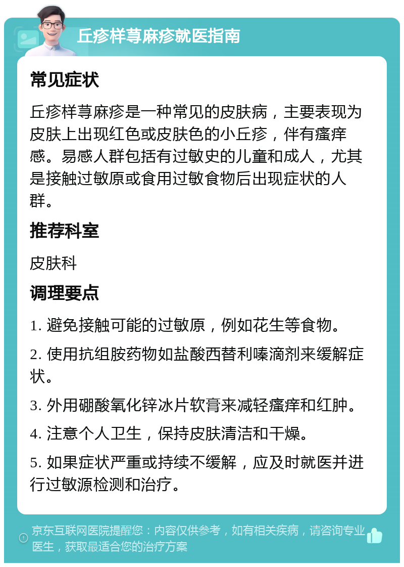 丘疹样荨麻疹就医指南 常见症状 丘疹样荨麻疹是一种常见的皮肤病，主要表现为皮肤上出现红色或皮肤色的小丘疹，伴有瘙痒感。易感人群包括有过敏史的儿童和成人，尤其是接触过敏原或食用过敏食物后出现症状的人群。 推荐科室 皮肤科 调理要点 1. 避免接触可能的过敏原，例如花生等食物。 2. 使用抗组胺药物如盐酸西替利嗪滴剂来缓解症状。 3. 外用硼酸氧化锌冰片软膏来减轻瘙痒和红肿。 4. 注意个人卫生，保持皮肤清洁和干燥。 5. 如果症状严重或持续不缓解，应及时就医并进行过敏源检测和治疗。