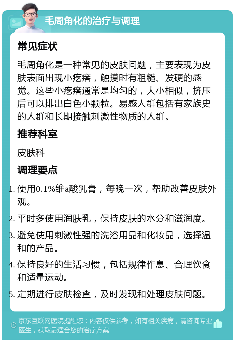 毛周角化的治疗与调理 常见症状 毛周角化是一种常见的皮肤问题，主要表现为皮肤表面出现小疙瘩，触摸时有粗糙、发硬的感觉。这些小疙瘩通常是均匀的，大小相似，挤压后可以排出白色小颗粒。易感人群包括有家族史的人群和长期接触刺激性物质的人群。 推荐科室 皮肤科 调理要点 使用0.1%维a酸乳膏，每晚一次，帮助改善皮肤外观。 平时多使用润肤乳，保持皮肤的水分和滋润度。 避免使用刺激性强的洗浴用品和化妆品，选择温和的产品。 保持良好的生活习惯，包括规律作息、合理饮食和适量运动。 定期进行皮肤检查，及时发现和处理皮肤问题。