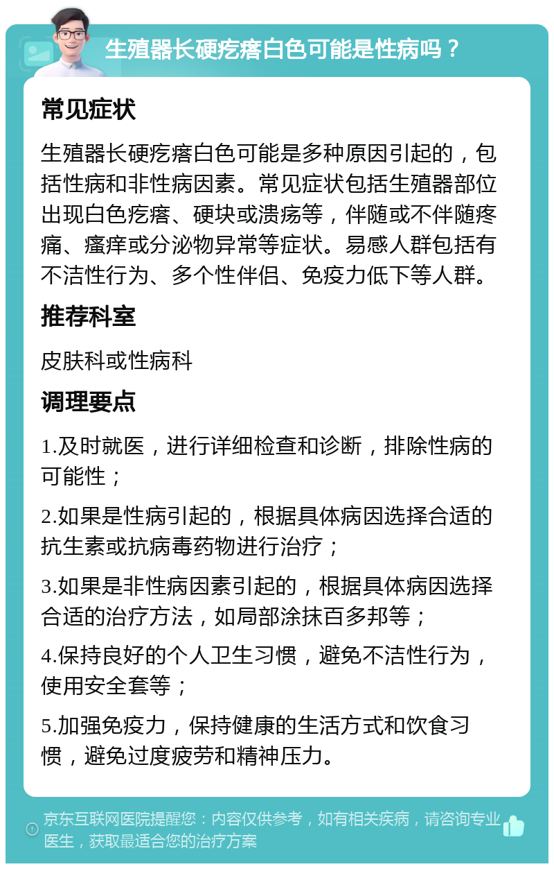 生殖器长硬疙瘩白色可能是性病吗？ 常见症状 生殖器长硬疙瘩白色可能是多种原因引起的，包括性病和非性病因素。常见症状包括生殖器部位出现白色疙瘩、硬块或溃疡等，伴随或不伴随疼痛、瘙痒或分泌物异常等症状。易感人群包括有不洁性行为、多个性伴侣、免疫力低下等人群。 推荐科室 皮肤科或性病科 调理要点 1.及时就医，进行详细检查和诊断，排除性病的可能性； 2.如果是性病引起的，根据具体病因选择合适的抗生素或抗病毒药物进行治疗； 3.如果是非性病因素引起的，根据具体病因选择合适的治疗方法，如局部涂抹百多邦等； 4.保持良好的个人卫生习惯，避免不洁性行为，使用安全套等； 5.加强免疫力，保持健康的生活方式和饮食习惯，避免过度疲劳和精神压力。