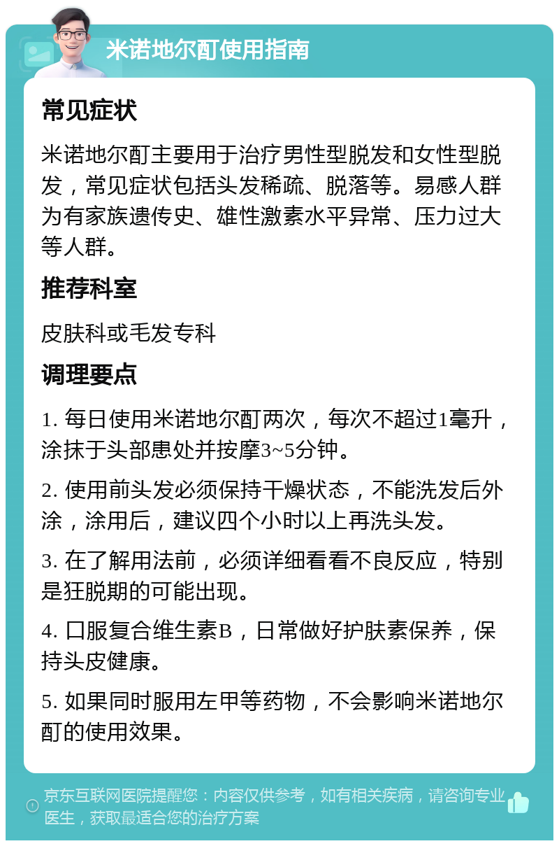 米诺地尔酊使用指南 常见症状 米诺地尔酊主要用于治疗男性型脱发和女性型脱发，常见症状包括头发稀疏、脱落等。易感人群为有家族遗传史、雄性激素水平异常、压力过大等人群。 推荐科室 皮肤科或毛发专科 调理要点 1. 每日使用米诺地尔酊两次，每次不超过1毫升，涂抹于头部患处并按摩3~5分钟。 2. 使用前头发必须保持干燥状态，不能洗发后外涂，涂用后，建议四个小时以上再洗头发。 3. 在了解用法前，必须详细看看不良反应，特别是狂脱期的可能出现。 4. 口服复合维生素B，日常做好护肤素保养，保持头皮健康。 5. 如果同时服用左甲等药物，不会影响米诺地尔酊的使用效果。