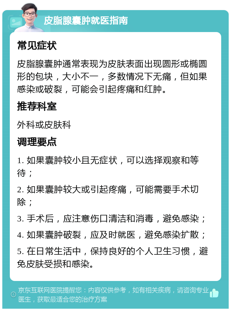 皮脂腺囊肿就医指南 常见症状 皮脂腺囊肿通常表现为皮肤表面出现圆形或椭圆形的包块，大小不一，多数情况下无痛，但如果感染或破裂，可能会引起疼痛和红肿。 推荐科室 外科或皮肤科 调理要点 1. 如果囊肿较小且无症状，可以选择观察和等待； 2. 如果囊肿较大或引起疼痛，可能需要手术切除； 3. 手术后，应注意伤口清洁和消毒，避免感染； 4. 如果囊肿破裂，应及时就医，避免感染扩散； 5. 在日常生活中，保持良好的个人卫生习惯，避免皮肤受损和感染。