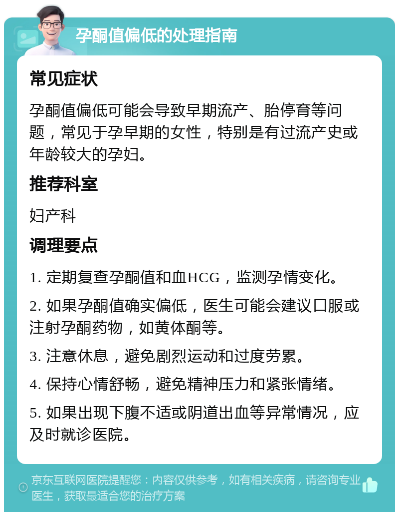 孕酮值偏低的处理指南 常见症状 孕酮值偏低可能会导致早期流产、胎停育等问题，常见于孕早期的女性，特别是有过流产史或年龄较大的孕妇。 推荐科室 妇产科 调理要点 1. 定期复查孕酮值和血HCG，监测孕情变化。 2. 如果孕酮值确实偏低，医生可能会建议口服或注射孕酮药物，如黄体酮等。 3. 注意休息，避免剧烈运动和过度劳累。 4. 保持心情舒畅，避免精神压力和紧张情绪。 5. 如果出现下腹不适或阴道出血等异常情况，应及时就诊医院。