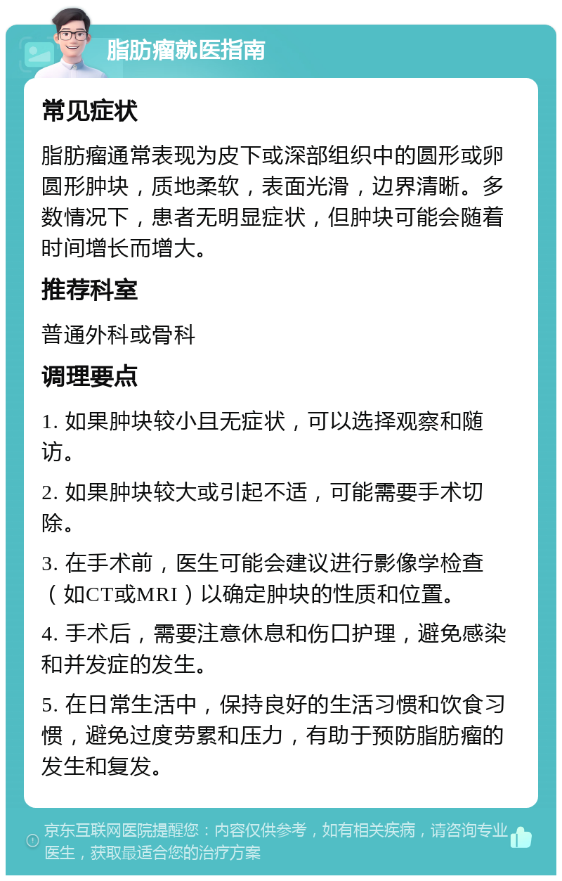 脂肪瘤就医指南 常见症状 脂肪瘤通常表现为皮下或深部组织中的圆形或卵圆形肿块，质地柔软，表面光滑，边界清晰。多数情况下，患者无明显症状，但肿块可能会随着时间增长而增大。 推荐科室 普通外科或骨科 调理要点 1. 如果肿块较小且无症状，可以选择观察和随访。 2. 如果肿块较大或引起不适，可能需要手术切除。 3. 在手术前，医生可能会建议进行影像学检查（如CT或MRI）以确定肿块的性质和位置。 4. 手术后，需要注意休息和伤口护理，避免感染和并发症的发生。 5. 在日常生活中，保持良好的生活习惯和饮食习惯，避免过度劳累和压力，有助于预防脂肪瘤的发生和复发。