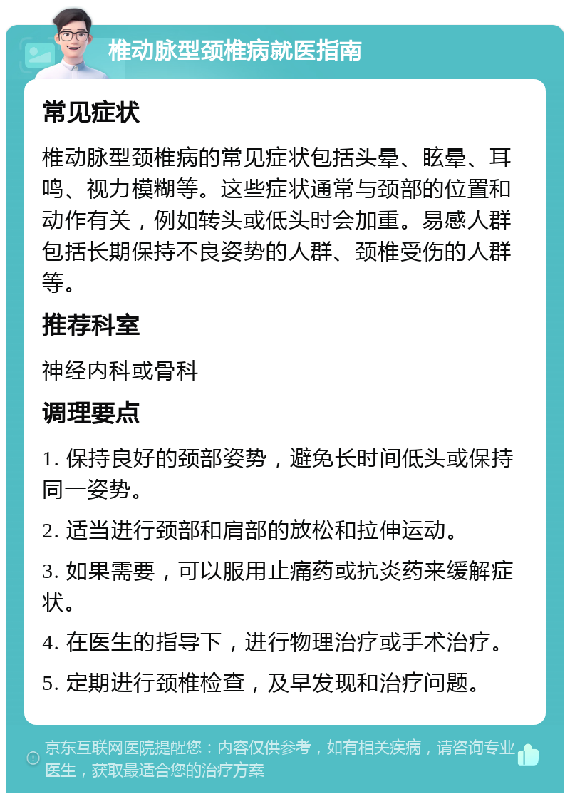 椎动脉型颈椎病就医指南 常见症状 椎动脉型颈椎病的常见症状包括头晕、眩晕、耳鸣、视力模糊等。这些症状通常与颈部的位置和动作有关，例如转头或低头时会加重。易感人群包括长期保持不良姿势的人群、颈椎受伤的人群等。 推荐科室 神经内科或骨科 调理要点 1. 保持良好的颈部姿势，避免长时间低头或保持同一姿势。 2. 适当进行颈部和肩部的放松和拉伸运动。 3. 如果需要，可以服用止痛药或抗炎药来缓解症状。 4. 在医生的指导下，进行物理治疗或手术治疗。 5. 定期进行颈椎检查，及早发现和治疗问题。