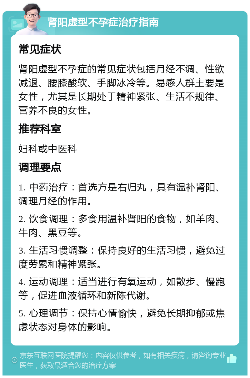 肾阳虚型不孕症治疗指南 常见症状 肾阳虚型不孕症的常见症状包括月经不调、性欲减退、腰膝酸软、手脚冰冷等。易感人群主要是女性，尤其是长期处于精神紧张、生活不规律、营养不良的女性。 推荐科室 妇科或中医科 调理要点 1. 中药治疗：首选方是右归丸，具有温补肾阳、调理月经的作用。 2. 饮食调理：多食用温补肾阳的食物，如羊肉、牛肉、黑豆等。 3. 生活习惯调整：保持良好的生活习惯，避免过度劳累和精神紧张。 4. 运动调理：适当进行有氧运动，如散步、慢跑等，促进血液循环和新陈代谢。 5. 心理调节：保持心情愉快，避免长期抑郁或焦虑状态对身体的影响。