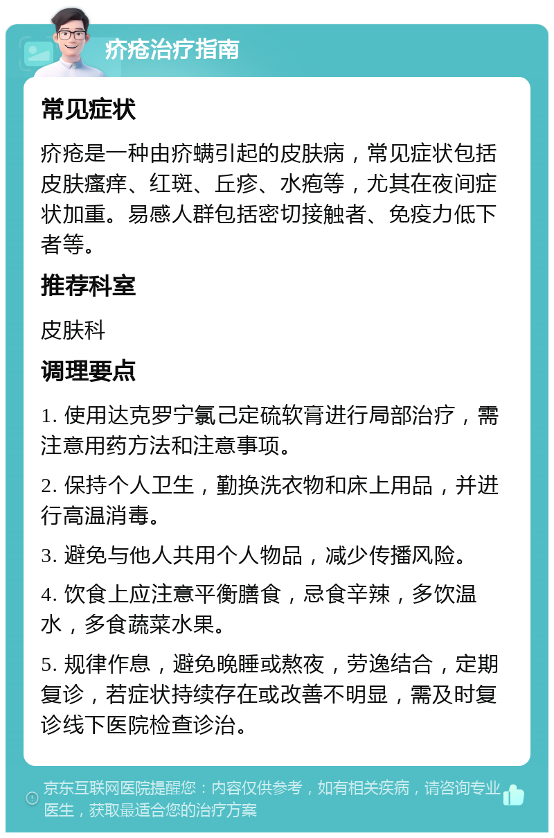 疥疮治疗指南 常见症状 疥疮是一种由疥螨引起的皮肤病，常见症状包括皮肤瘙痒、红斑、丘疹、水疱等，尤其在夜间症状加重。易感人群包括密切接触者、免疫力低下者等。 推荐科室 皮肤科 调理要点 1. 使用达克罗宁氯己定硫软膏进行局部治疗，需注意用药方法和注意事项。 2. 保持个人卫生，勤换洗衣物和床上用品，并进行高温消毒。 3. 避免与他人共用个人物品，减少传播风险。 4. 饮食上应注意平衡膳食，忌食辛辣，多饮温水，多食蔬菜水果。 5. 规律作息，避免晚睡或熬夜，劳逸结合，定期复诊，若症状持续存在或改善不明显，需及时复诊线下医院检查诊治。