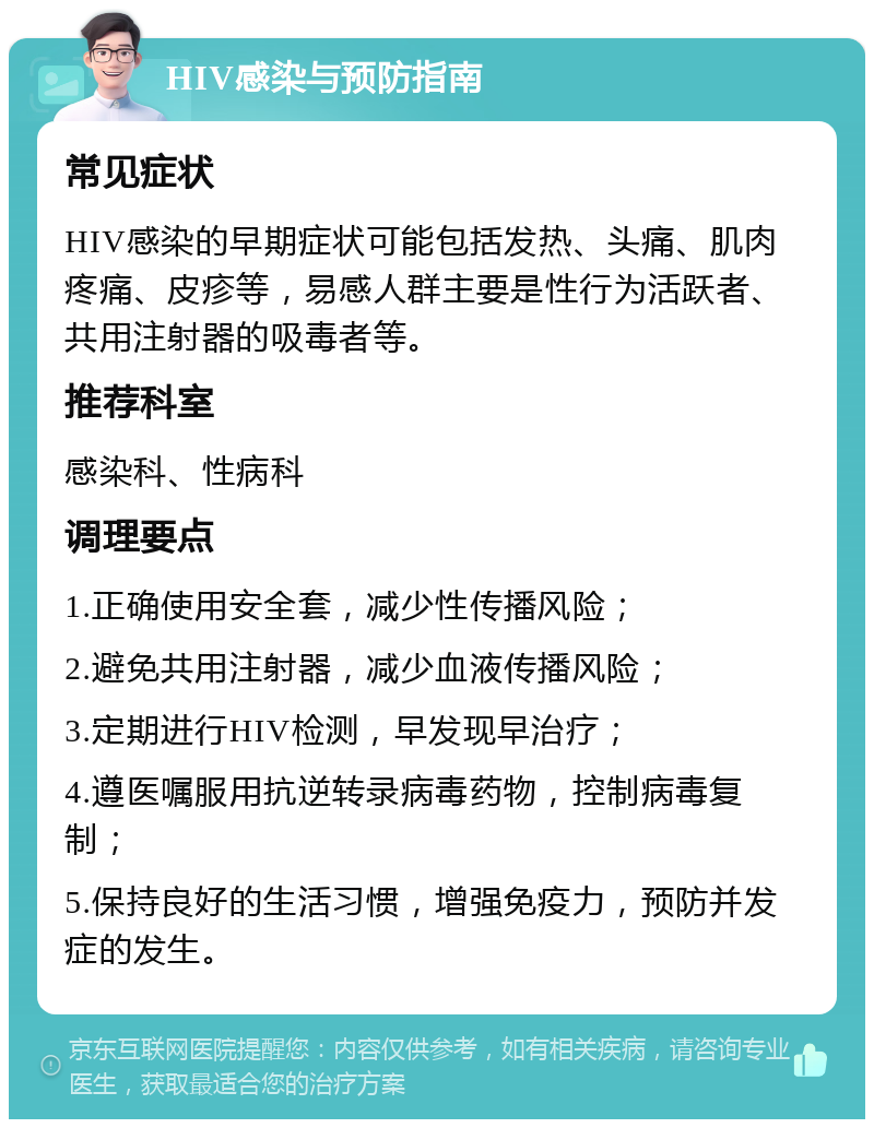 HIV感染与预防指南 常见症状 HIV感染的早期症状可能包括发热、头痛、肌肉疼痛、皮疹等，易感人群主要是性行为活跃者、共用注射器的吸毒者等。 推荐科室 感染科、性病科 调理要点 1.正确使用安全套，减少性传播风险； 2.避免共用注射器，减少血液传播风险； 3.定期进行HIV检测，早发现早治疗； 4.遵医嘱服用抗逆转录病毒药物，控制病毒复制； 5.保持良好的生活习惯，增强免疫力，预防并发症的发生。