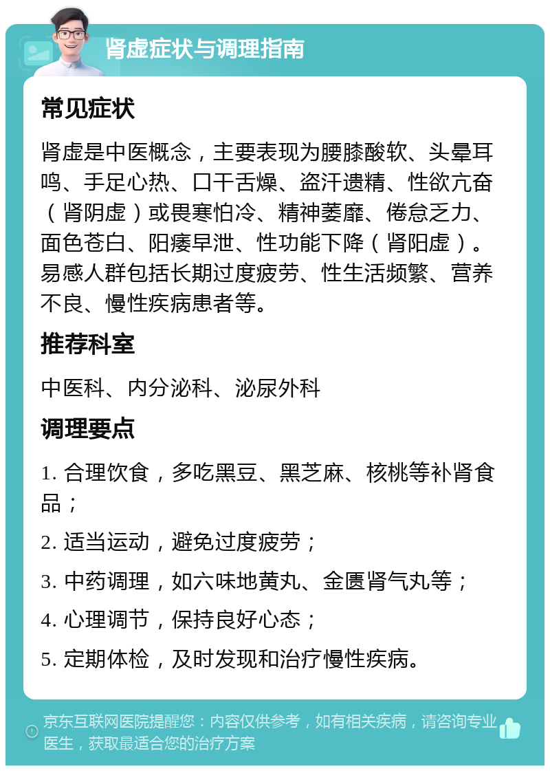 肾虚症状与调理指南 常见症状 肾虚是中医概念，主要表现为腰膝酸软、头晕耳鸣、手足心热、口干舌燥、盗汗遗精、性欲亢奋（肾阴虚）或畏寒怕冷、精神萎靡、倦怠乏力、面色苍白、阳痿早泄、性功能下降（肾阳虚）。易感人群包括长期过度疲劳、性生活频繁、营养不良、慢性疾病患者等。 推荐科室 中医科、内分泌科、泌尿外科 调理要点 1. 合理饮食，多吃黑豆、黑芝麻、核桃等补肾食品； 2. 适当运动，避免过度疲劳； 3. 中药调理，如六味地黄丸、金匮肾气丸等； 4. 心理调节，保持良好心态； 5. 定期体检，及时发现和治疗慢性疾病。