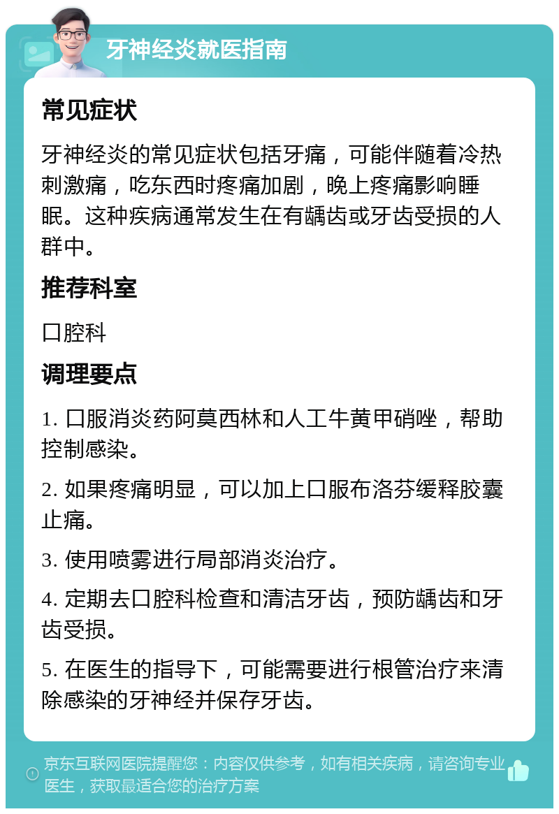 牙神经炎就医指南 常见症状 牙神经炎的常见症状包括牙痛，可能伴随着冷热刺激痛，吃东西时疼痛加剧，晚上疼痛影响睡眠。这种疾病通常发生在有龋齿或牙齿受损的人群中。 推荐科室 口腔科 调理要点 1. 口服消炎药阿莫西林和人工牛黄甲硝唑，帮助控制感染。 2. 如果疼痛明显，可以加上口服布洛芬缓释胶囊止痛。 3. 使用喷雾进行局部消炎治疗。 4. 定期去口腔科检查和清洁牙齿，预防龋齿和牙齿受损。 5. 在医生的指导下，可能需要进行根管治疗来清除感染的牙神经并保存牙齿。