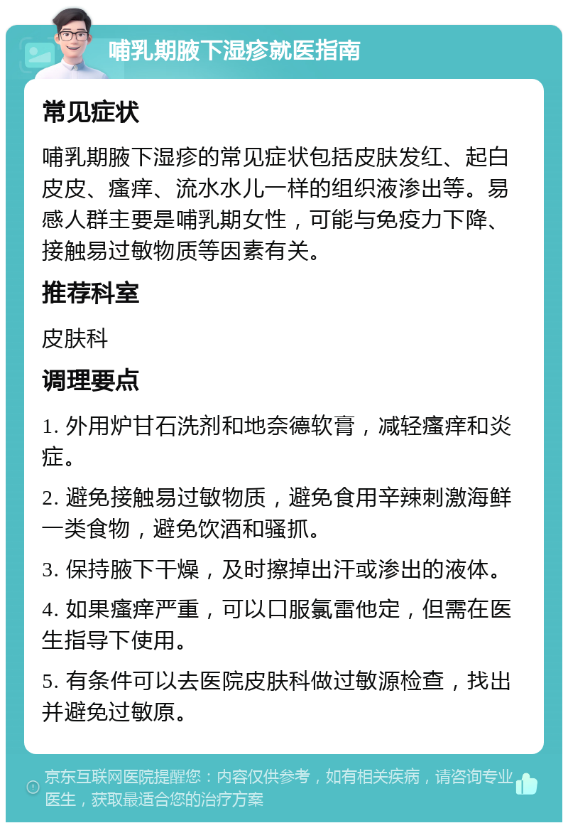 哺乳期腋下湿疹就医指南 常见症状 哺乳期腋下湿疹的常见症状包括皮肤发红、起白皮皮、瘙痒、流水水儿一样的组织液渗出等。易感人群主要是哺乳期女性，可能与免疫力下降、接触易过敏物质等因素有关。 推荐科室 皮肤科 调理要点 1. 外用炉甘石洗剂和地奈德软膏，减轻瘙痒和炎症。 2. 避免接触易过敏物质，避免食用辛辣刺激海鲜一类食物，避免饮酒和骚抓。 3. 保持腋下干燥，及时擦掉出汗或渗出的液体。 4. 如果瘙痒严重，可以口服氯雷他定，但需在医生指导下使用。 5. 有条件可以去医院皮肤科做过敏源检查，找出并避免过敏原。