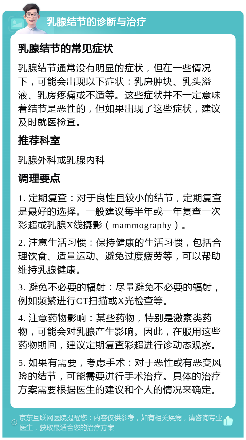 乳腺结节的诊断与治疗 乳腺结节的常见症状 乳腺结节通常没有明显的症状，但在一些情况下，可能会出现以下症状：乳房肿块、乳头溢液、乳房疼痛或不适等。这些症状并不一定意味着结节是恶性的，但如果出现了这些症状，建议及时就医检查。 推荐科室 乳腺外科或乳腺内科 调理要点 1. 定期复查：对于良性且较小的结节，定期复查是最好的选择。一般建议每半年或一年复查一次彩超或乳腺X线摄影（mammography）。 2. 注意生活习惯：保持健康的生活习惯，包括合理饮食、适量运动、避免过度疲劳等，可以帮助维持乳腺健康。 3. 避免不必要的辐射：尽量避免不必要的辐射，例如频繁进行CT扫描或X光检查等。 4. 注意药物影响：某些药物，特别是激素类药物，可能会对乳腺产生影响。因此，在服用这些药物期间，建议定期复查彩超进行诊动态观察。 5. 如果有需要，考虑手术：对于恶性或有恶变风险的结节，可能需要进行手术治疗。具体的治疗方案需要根据医生的建议和个人的情况来确定。