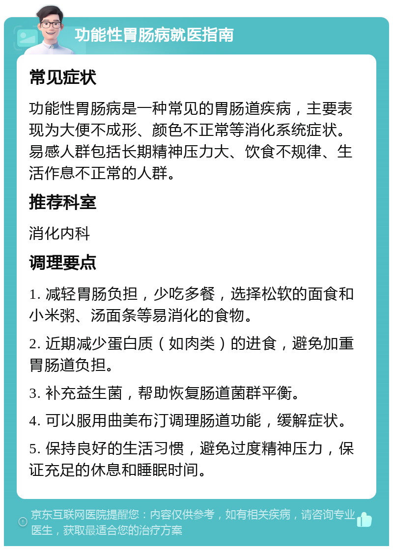 功能性胃肠病就医指南 常见症状 功能性胃肠病是一种常见的胃肠道疾病，主要表现为大便不成形、颜色不正常等消化系统症状。易感人群包括长期精神压力大、饮食不规律、生活作息不正常的人群。 推荐科室 消化内科 调理要点 1. 减轻胃肠负担，少吃多餐，选择松软的面食和小米粥、汤面条等易消化的食物。 2. 近期减少蛋白质（如肉类）的进食，避免加重胃肠道负担。 3. 补充益生菌，帮助恢复肠道菌群平衡。 4. 可以服用曲美布汀调理肠道功能，缓解症状。 5. 保持良好的生活习惯，避免过度精神压力，保证充足的休息和睡眠时间。