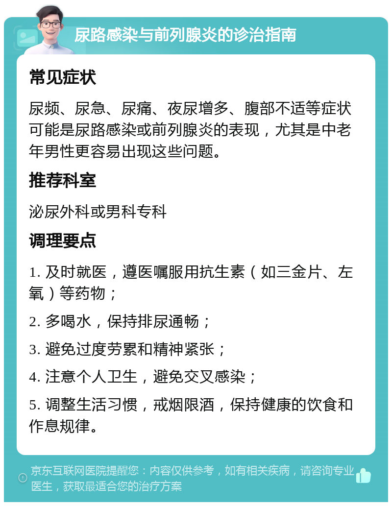 尿路感染与前列腺炎的诊治指南 常见症状 尿频、尿急、尿痛、夜尿增多、腹部不适等症状可能是尿路感染或前列腺炎的表现，尤其是中老年男性更容易出现这些问题。 推荐科室 泌尿外科或男科专科 调理要点 1. 及时就医，遵医嘱服用抗生素（如三金片、左氧）等药物； 2. 多喝水，保持排尿通畅； 3. 避免过度劳累和精神紧张； 4. 注意个人卫生，避免交叉感染； 5. 调整生活习惯，戒烟限酒，保持健康的饮食和作息规律。