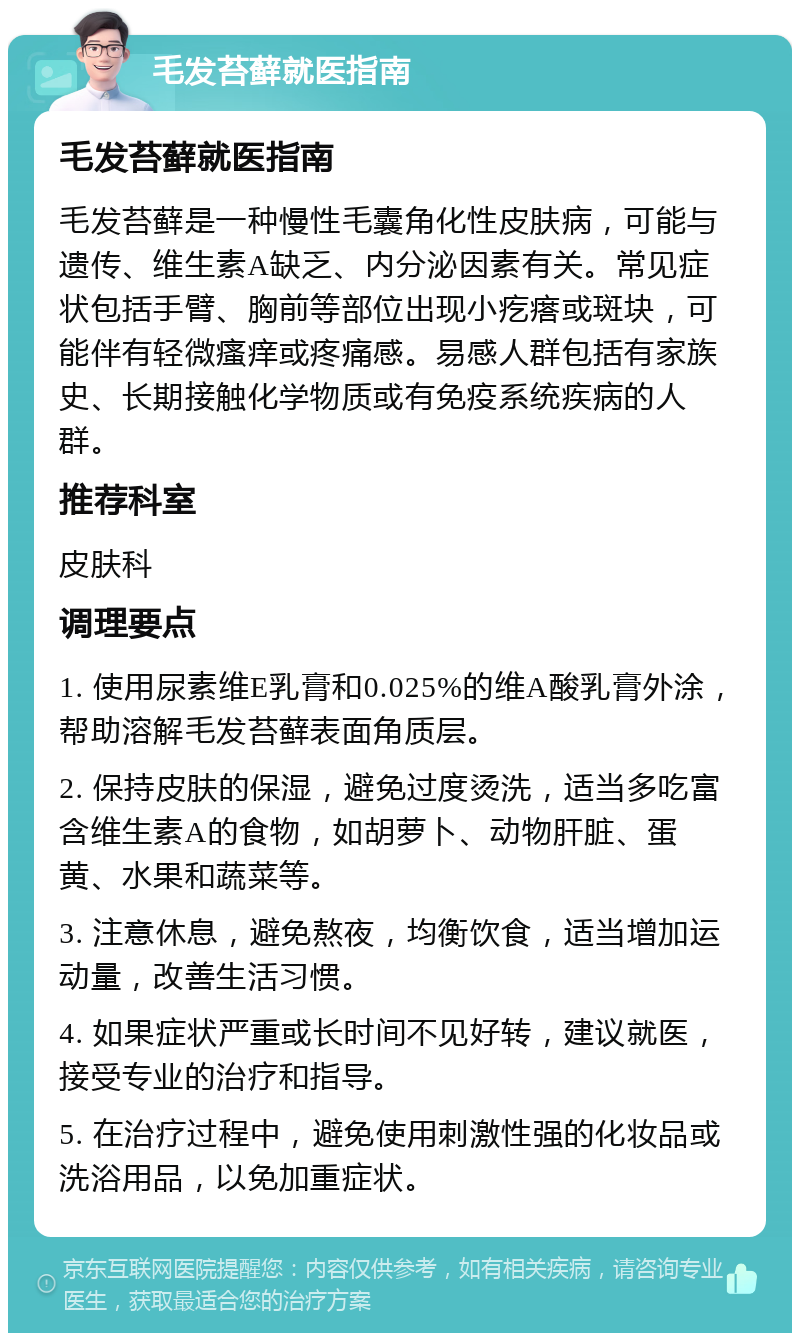 毛发苔藓就医指南 毛发苔藓就医指南 毛发苔藓是一种慢性毛囊角化性皮肤病，可能与遗传、维生素A缺乏、内分泌因素有关。常见症状包括手臂、胸前等部位出现小疙瘩或斑块，可能伴有轻微瘙痒或疼痛感。易感人群包括有家族史、长期接触化学物质或有免疫系统疾病的人群。 推荐科室 皮肤科 调理要点 1. 使用尿素维E乳膏和0.025%的维A酸乳膏外涂，帮助溶解毛发苔藓表面角质层。 2. 保持皮肤的保湿，避免过度烫洗，适当多吃富含维生素A的食物，如胡萝卜、动物肝脏、蛋黄、水果和蔬菜等。 3. 注意休息，避免熬夜，均衡饮食，适当增加运动量，改善生活习惯。 4. 如果症状严重或长时间不见好转，建议就医，接受专业的治疗和指导。 5. 在治疗过程中，避免使用刺激性强的化妆品或洗浴用品，以免加重症状。