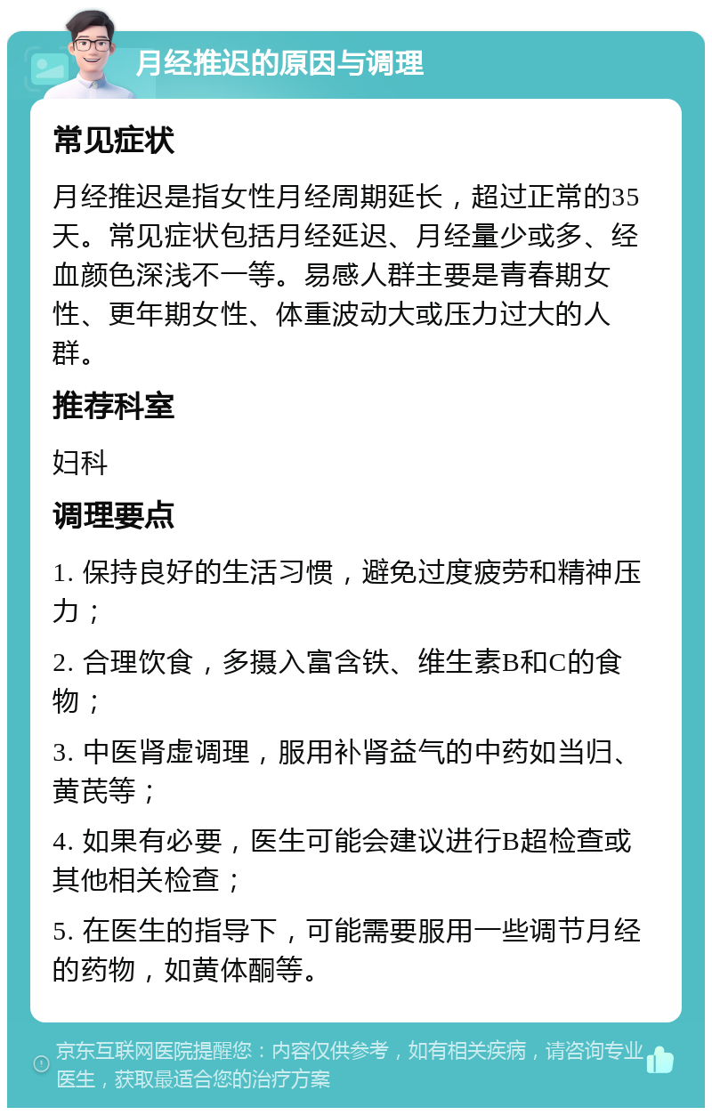 月经推迟的原因与调理 常见症状 月经推迟是指女性月经周期延长，超过正常的35天。常见症状包括月经延迟、月经量少或多、经血颜色深浅不一等。易感人群主要是青春期女性、更年期女性、体重波动大或压力过大的人群。 推荐科室 妇科 调理要点 1. 保持良好的生活习惯，避免过度疲劳和精神压力； 2. 合理饮食，多摄入富含铁、维生素B和C的食物； 3. 中医肾虚调理，服用补肾益气的中药如当归、黄芪等； 4. 如果有必要，医生可能会建议进行B超检查或其他相关检查； 5. 在医生的指导下，可能需要服用一些调节月经的药物，如黄体酮等。