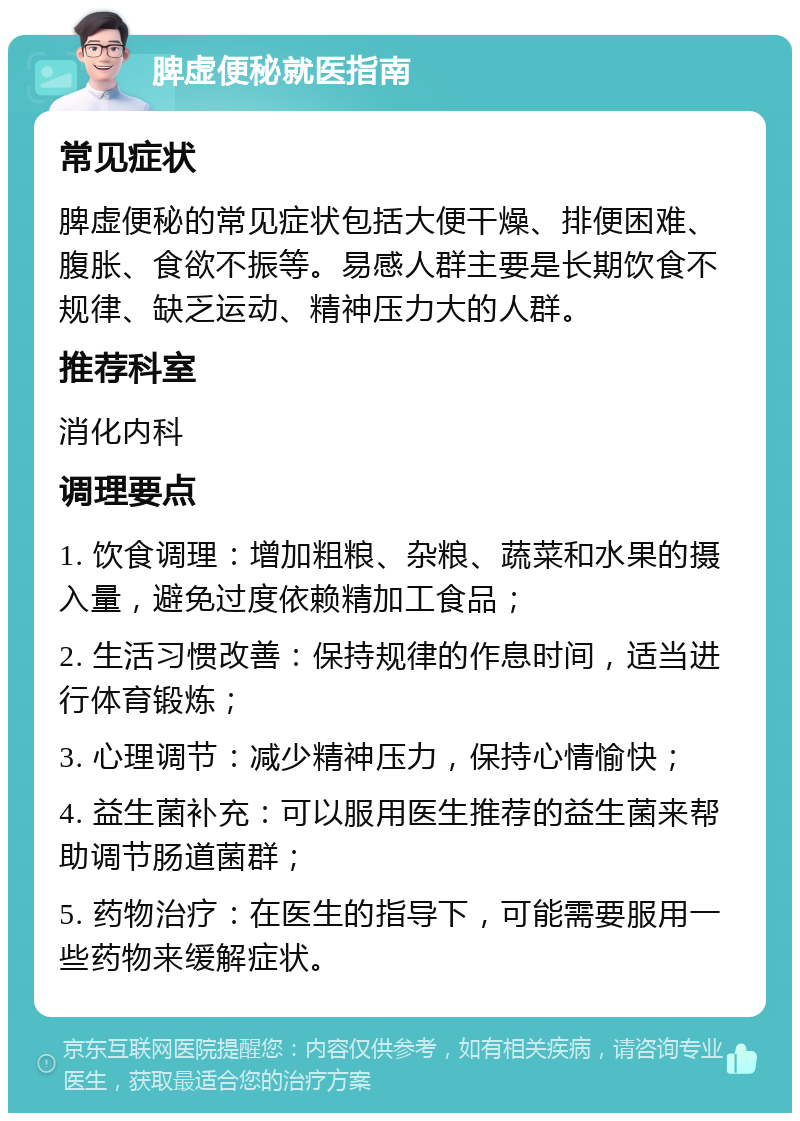 脾虚便秘就医指南 常见症状 脾虚便秘的常见症状包括大便干燥、排便困难、腹胀、食欲不振等。易感人群主要是长期饮食不规律、缺乏运动、精神压力大的人群。 推荐科室 消化内科 调理要点 1. 饮食调理：增加粗粮、杂粮、蔬菜和水果的摄入量，避免过度依赖精加工食品； 2. 生活习惯改善：保持规律的作息时间，适当进行体育锻炼； 3. 心理调节：减少精神压力，保持心情愉快； 4. 益生菌补充：可以服用医生推荐的益生菌来帮助调节肠道菌群； 5. 药物治疗：在医生的指导下，可能需要服用一些药物来缓解症状。