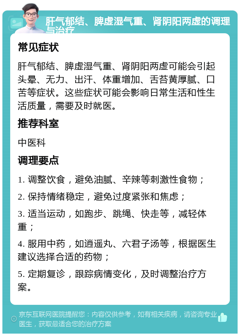 肝气郁结、脾虚湿气重、肾阴阳两虚的调理与治疗 常见症状 肝气郁结、脾虚湿气重、肾阴阳两虚可能会引起头晕、无力、出汗、体重增加、舌苔黄厚腻、口苦等症状。这些症状可能会影响日常生活和性生活质量，需要及时就医。 推荐科室 中医科 调理要点 1. 调整饮食，避免油腻、辛辣等刺激性食物； 2. 保持情绪稳定，避免过度紧张和焦虑； 3. 适当运动，如跑步、跳绳、快走等，减轻体重； 4. 服用中药，如逍遥丸、六君子汤等，根据医生建议选择合适的药物； 5. 定期复诊，跟踪病情变化，及时调整治疗方案。