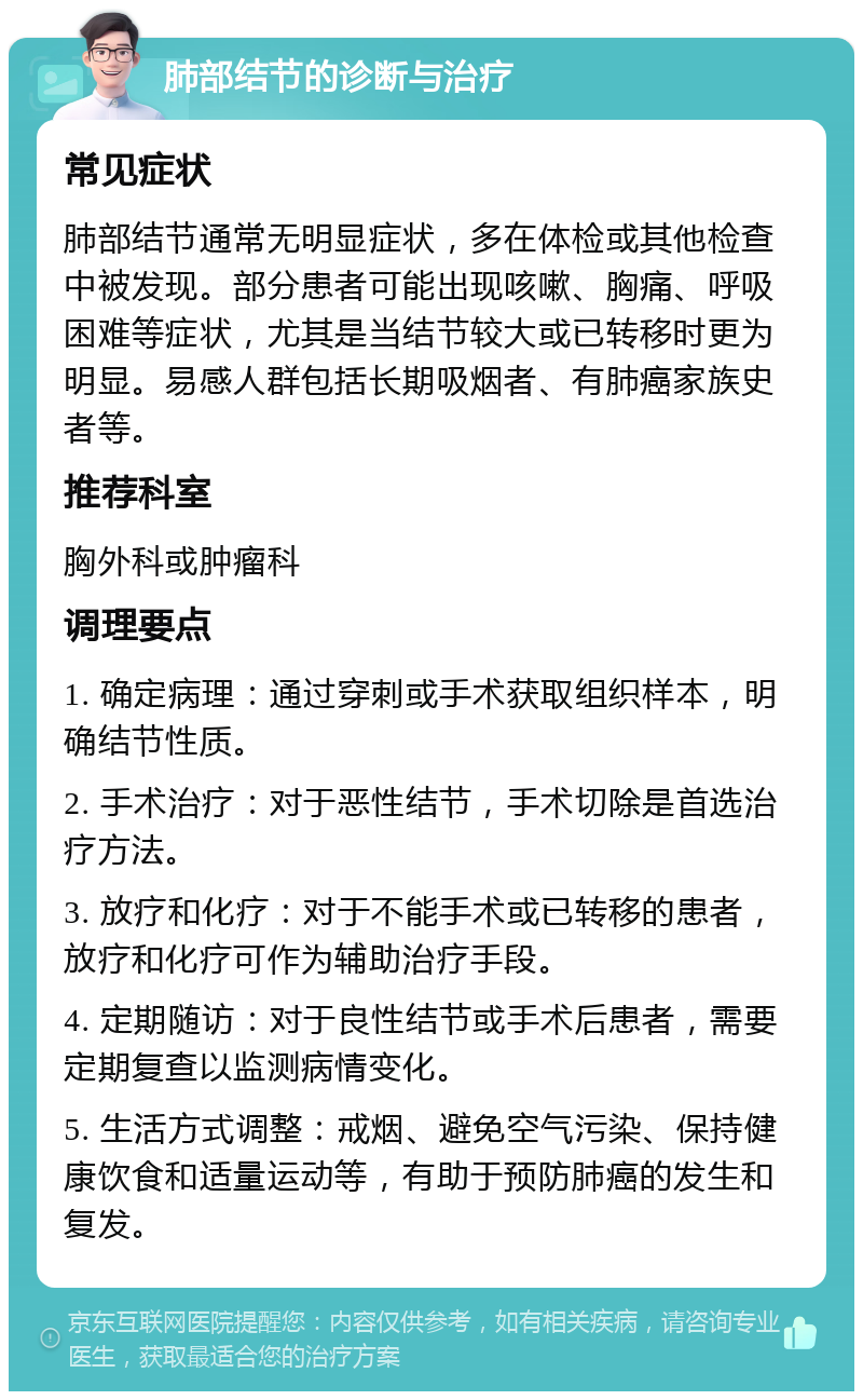 肺部结节的诊断与治疗 常见症状 肺部结节通常无明显症状，多在体检或其他检查中被发现。部分患者可能出现咳嗽、胸痛、呼吸困难等症状，尤其是当结节较大或已转移时更为明显。易感人群包括长期吸烟者、有肺癌家族史者等。 推荐科室 胸外科或肿瘤科 调理要点 1. 确定病理：通过穿刺或手术获取组织样本，明确结节性质。 2. 手术治疗：对于恶性结节，手术切除是首选治疗方法。 3. 放疗和化疗：对于不能手术或已转移的患者，放疗和化疗可作为辅助治疗手段。 4. 定期随访：对于良性结节或手术后患者，需要定期复查以监测病情变化。 5. 生活方式调整：戒烟、避免空气污染、保持健康饮食和适量运动等，有助于预防肺癌的发生和复发。