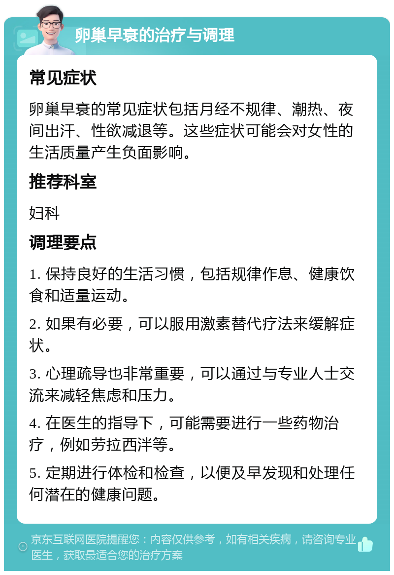 卵巢早衰的治疗与调理 常见症状 卵巢早衰的常见症状包括月经不规律、潮热、夜间出汗、性欲减退等。这些症状可能会对女性的生活质量产生负面影响。 推荐科室 妇科 调理要点 1. 保持良好的生活习惯，包括规律作息、健康饮食和适量运动。 2. 如果有必要，可以服用激素替代疗法来缓解症状。 3. 心理疏导也非常重要，可以通过与专业人士交流来减轻焦虑和压力。 4. 在医生的指导下，可能需要进行一些药物治疗，例如劳拉西泮等。 5. 定期进行体检和检查，以便及早发现和处理任何潜在的健康问题。