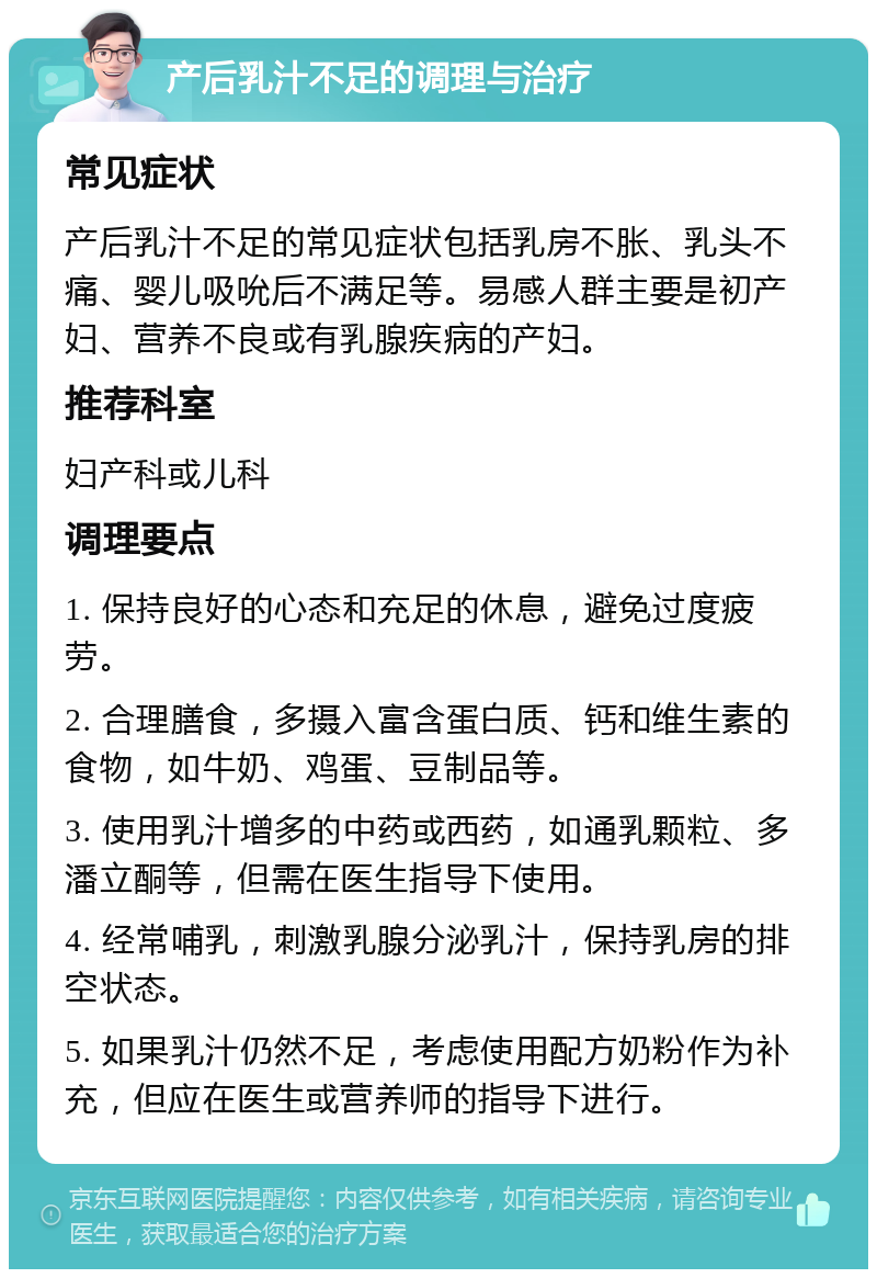 产后乳汁不足的调理与治疗 常见症状 产后乳汁不足的常见症状包括乳房不胀、乳头不痛、婴儿吸吮后不满足等。易感人群主要是初产妇、营养不良或有乳腺疾病的产妇。 推荐科室 妇产科或儿科 调理要点 1. 保持良好的心态和充足的休息，避免过度疲劳。 2. 合理膳食，多摄入富含蛋白质、钙和维生素的食物，如牛奶、鸡蛋、豆制品等。 3. 使用乳汁增多的中药或西药，如通乳颗粒、多潘立酮等，但需在医生指导下使用。 4. 经常哺乳，刺激乳腺分泌乳汁，保持乳房的排空状态。 5. 如果乳汁仍然不足，考虑使用配方奶粉作为补充，但应在医生或营养师的指导下进行。