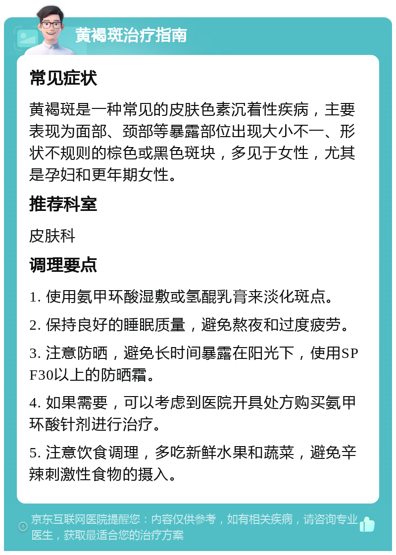 黄褐斑治疗指南 常见症状 黄褐斑是一种常见的皮肤色素沉着性疾病，主要表现为面部、颈部等暴露部位出现大小不一、形状不规则的棕色或黑色斑块，多见于女性，尤其是孕妇和更年期女性。 推荐科室 皮肤科 调理要点 1. 使用氨甲环酸湿敷或氢醌乳膏来淡化斑点。 2. 保持良好的睡眠质量，避免熬夜和过度疲劳。 3. 注意防晒，避免长时间暴露在阳光下，使用SPF30以上的防晒霜。 4. 如果需要，可以考虑到医院开具处方购买氨甲环酸针剂进行治疗。 5. 注意饮食调理，多吃新鲜水果和蔬菜，避免辛辣刺激性食物的摄入。